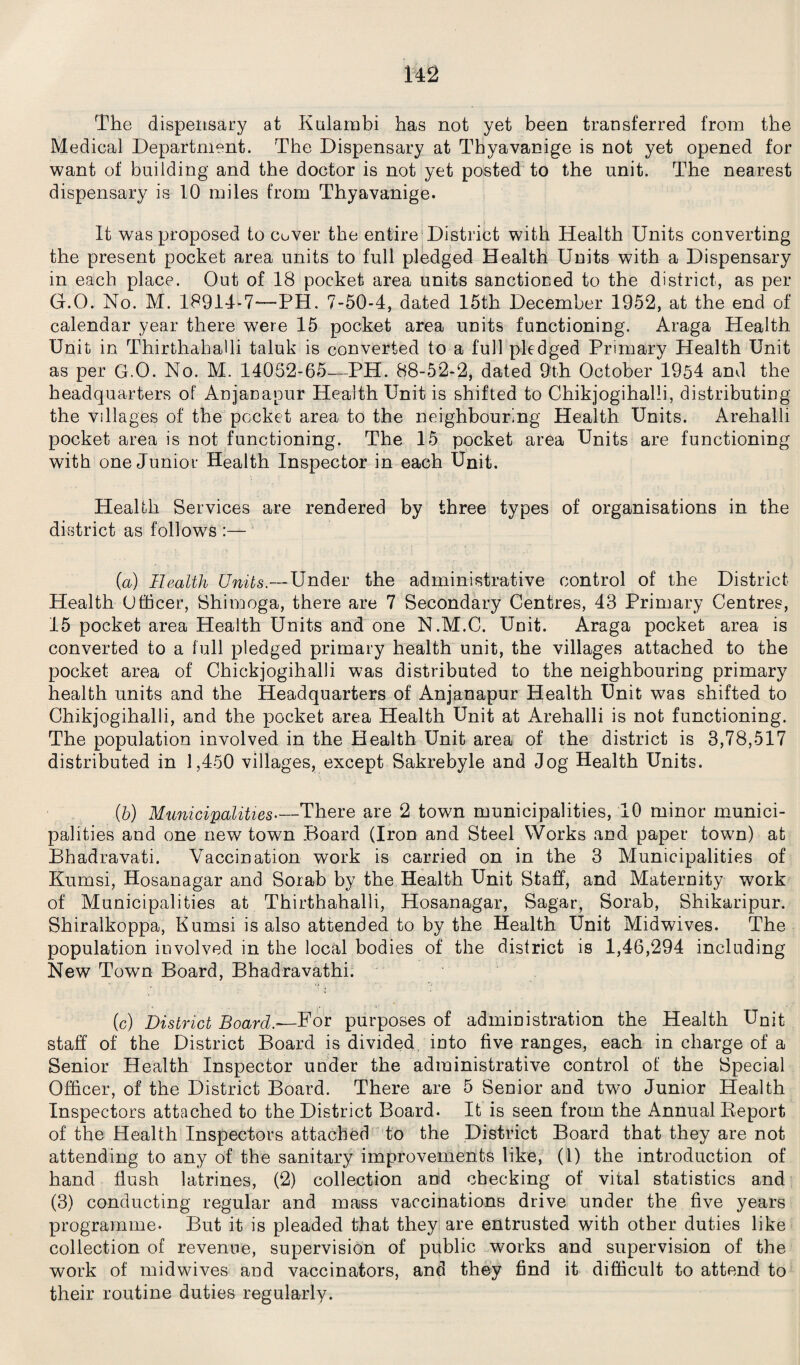 The dispensary at Kulambi has not yet been transferred from the Medical Department. The Dispensary at Thyavanige is not yet opened for want of building and the doctor is not yet posted to the unit. The nearest dispensary is 10 miles from Thyavanige. It was proposed to cover the entire District with Health Units converting the present pocket area units to full pledged Health Units with a Dispensary in each place. Out of 18 pocket area units sanctioned to the district, as per G.O. No. M. 18914-7—PH. 7-50-4, dated 15th December 1952, at the end of calendar year there were 15 pocket area units functioning. Araga Health Unit in ThirthahaUi taluk is converted to a full pledged Primary Health Unit as per G.O. No. M. 14052-65—PH. 88-52-2, dated 9th October 1954 and the headquarters of Anjanapur Health Unit is shifted to Chikjogihalli, distributing the villages of the pocket area to the neighbouring Health Units. Arehalli pocket area is not functioning. The 15 pocket area Units are functioning with one Junior Health Inspector in each Unit. Health Services are rendered by three types of organisations in the district as follows :— (a) Health Units.—Under the administrative control of the District Health Officer, Shimoga, there are 7 Secondary Centres, 43 Primary Centres, 15 pocket area Health Units and one N.M.C. Unit. Araga pocket area is converted to a full pledged primary health unit, the villages attached to the pocket area of Chiekjogihalli was distributed to the neighbouring primary health units and the Headquarters of Anjanapur Health Unit was shifted to Chikjogihalli, and the pocket area Health Unit at Arehalli is not functioning. The population involved in the Health Unit area of the district is 3,78,517 distributed in 1,450 villages, except Sakrebyle and Jog Health Units. (5) Municipalities.—There are 2 town municipalities, 10 minor munici¬ palities and one new town Board (Iron and Steel Works and paper town) at Bhadravati. Vaccination work is carried on in the 3 Municipalities of Kumsi, Hosanagar and Sorab by the Health Unit Staff, and Maternity work of Municipalities at Thirthahalli, Hosanagar, Sagar, Sorab, Shikaripur. Shiralkoppa, Kumsi is also attended to by the Health Unit Midwives. The population involved in the local bodies of the district is 1,46,294 including New Town Board, Bhadravathi. (c) District Board.-—For purposes of administration the Health Unit staff of the District Board is divided into five ranges, each in charge of a Senior Health Inspector under the administrative control of the Special Officer, of the District Board. There are 5 Senior and two Junior Health Inspectors attached to the District Board. It is seen from the Annual Report of the Health Inspectors attached to the District Board that they are not attending to any of the sanitary improvements like, (1) the introduction of hand flush latrines, (2) collection and checking of vital statistics and (3) conducting regular and mass vaccinations drive under the five years programme. But it is pleaded that they are entrusted with other duties like collection of revenue, supervision of public works and supervision of the work of midwives and vaccinators, and they find it difficult to attend to their routine duties regularly.