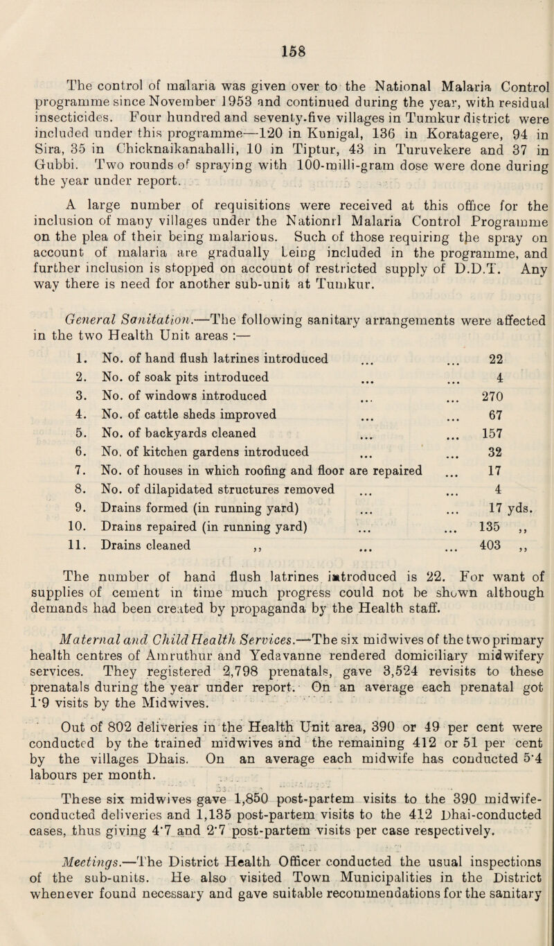 The control of malaria was given over to the National Malaria Control programme since November 1953 and continued during the year, with residual insecticides. Four hundred and seventy.five villages in Tumkur district were included under this programme-—1*20 in Kunigal, 136 in Koratagere, 94 in Sira, 35 in Chicknaikanahalli, 10 in Tiptur, 43 in Turuvekere and 37 in Gubbi. Two rounds of spraying with 100-milli-gram dose were done during the year under report.. A large number of requisitions were received at this office for the inclusion of many villages under the Nationrl Malaria Control Programme on the plea of their being malarious. Such of those requiring tjae spray on account of malaria are gradually Leicg included in the programme, and further inclusion is stopped on account of restricted supply of D.D.T. Any way there is need for another sub-unit at Tumkur. General Sanitation.—The following sanitary arrangements were affected in the two Health Unit areas :— 1. 2. 3. 4. 5. 6. 7. 8. 9. 10. 11. No. of hand flush latrines introduced No. of soak pits introduced No. of windows introduced No. of cattle sheds improved No. of backyards cleaned No. of kitchen gardens introduced No. of houses in which roofing and floor are No. of dilapidated structures removed Drains formed (in running yard) Drains repaired (in running yard) Drains cleaned i J repaired 22 4 270 67 157 32 17 4 17 yds. 135 403 ? > > j The number of hand flush latrines introduced is 22. For want of supplies of cement in time much progress could not be shown although demands had been created by propaganda by the Plealth staff. Maternal and Child Health Services:—‘The six midwives of the two primary health centres of Amrutliur and Yedavanne rendered domiciliary midwifery services. They registered 2,798 prenatals, gave 3,524 revisits to these prenatals during the year under report. On an average each prenatal got 1*9 visits by the Midwives. Out of 802 deliveries in the Health Unit area, 390 or 49 per cent were conducted by the trained mid wives and the remaining 412 or 51 per cent by the villages Dhais. On an average each midwife has conducted 5*4 labours per month. These six midwives gave 1,850 post-partem visits to the 390 midwife- conducted deliveries and 1,135 post-partem visits to the 412 Dhai-conducted cases, thus giving 4*7 and 2'7 post-partem visits per case respectively. Meetings.—The District Health Officer conducted the usual inspections of the sub-units. He also visited Town Municipalities in the District whenever found necessary and gave suitable recommendations for the sanitary