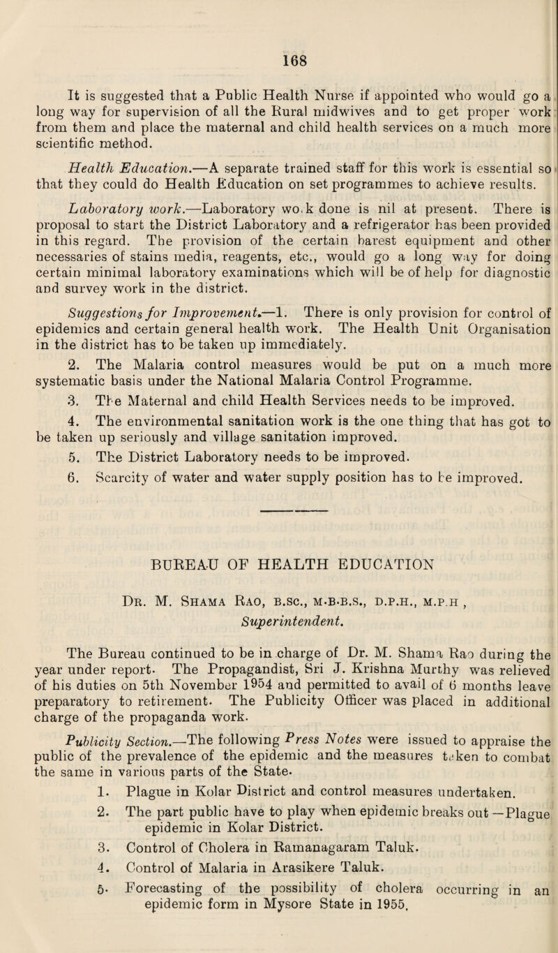 It is suggested that a Public Health Nurse if appointed who would go a long way for supervision of all the Rural niidwives and to get proper work from them and place the maternal and child health services on a much more scientific method. Health Education.—A separate trained staff for this work is essential so that they could do Health Education on set programmes to achieve results. Laboratory work.—Laboratory wok done is nil at present. There is proposal to start the District Laboratory and a refrigerator has been provided in this regard. The provision of the certain barest equipment and other necessaries of stains media, reagents, etc., would go a long way for doing certain minimal laboratory examinations which will be of help for diagnostic and survey work in the district. Suggestions for Improvement.—1. There is only provision for control of epidemics and certain general health w^ork. The Health Unit Organisation in the district has to be taken up immediately. 2. The Malaria control measures would be put on a much more systematic basis under the National Malaria Control Programme. 3. The Maternal and child Health Services needs to be improved. 4. The environmental sanitation work is the one thing that has got to be taken up seriously and village sanitation improved. 5. The District Laboratory needs to be improved. 6. Scarcity of water and water supply position has to be improved. BUREAU OF HEALTH EDUCATION Dr. M. Shama Rao, b.sc., m-b-b.s., d.p.h., m.p.h , Superintendent. The Bureau continued to be in charge of Dr. M. Shama Rao during the year under report- The Propagandist, Sri J. Krishna Murthy was relieved of his duties on 5th November 1954 and permitted to avail of 6 months leave preparatory to retirement. The Publicity Officer was placed in additional charge of the propaganda work. Publicity Section.—The following Press Notes were issued to appraise the public of the prevalence of the epidemic and the measures Lken to combat the same in various parts of the State- 1. Plague in Kolar District and control measures undertaken. 2. The part public have to play when epidemic breaks out —Plague epidemic in Kolar District. 3- Control of Cholera in Ramanagaram Taluk. 4. Control of Malaria in Arasikere Taluk. 5- Forecasting of the possibility of cholera occurring in an epidemic form in Mysore State in 1955,