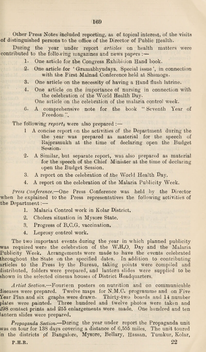 Other Press Notes included reporting, as of topical interest, of the visits of distinguished persons to the office of the Director of Public Health. During the year under report articles on health matters were contributed to the following magazines and news papers 1- One article for the Congress Exhibition Hand book. 2. One article for ‘ Gramabhyudaya, Special issue’, in connection with the First Malnad Conference held at Shimoga. 3. One article on the necessity of having a Hand flush latrine. 4. One article on the importance of nursing in connection with the celebration of the World Health Day. One article on the celebration of the malaria control week. 6. A comprehensive note for the book “ Seventh Year of Freedom ”, The following reports were also prepared :— 1 A concise report on the activities of the Department during the the year was prepared as material for the speech of Bajpramukh at the time of declaring open the Budget Session. 2. A Similar, but separate report, was also prepared as material for the speech of the Chief Minister at the time of declaring open the Budget Session. 3. A report on the celebration of the World Health Day. 4. A report on the celebration of the Malaria Publicity Week. Press Conference.—One Press Conference was held by the Director wffien he explained to the Press representatives the following activities of the Department:— 1. Malaria Control work in Kolar District. 2. Cholera situation in Mysore State. 3. Progress of B.C.G. vaccination. 4. Leprosy control work. The two important events during the year in which planned publicity was required were the celebration of the W.H.O. Day and the Malaria Publicity Week. Arrangements were made to have the events celebrated throughout the State on the specified dates. In addition to contributing articles to the Press by the Bureau, taking points were compiled and distributed, folders were prepared, and lantern slides were supplied to be shown in the selected cinema houses of District Headquarters. Artist Section:—Fourteen posters on nutrition and on communicable diseases were prepared. Twelve maps for N.M.C. programme and on Five Year Plan and six graphs were drawn. Thirty-two boards and 14 number plates were painted. Three hundred and twelve photos were taken and 298 contact prints and 255 enlargements were made. One hundred and ten lantern slides were prepared. Propaganda Section.—During the year under report the Propaganda unit was on tour for 138 days covering a distance of 6,555 miles. The unit toured in the districts of Bangalore, Mysore, Bellary, Hassan, Tumkur, Kolar, P.H.R. 22
