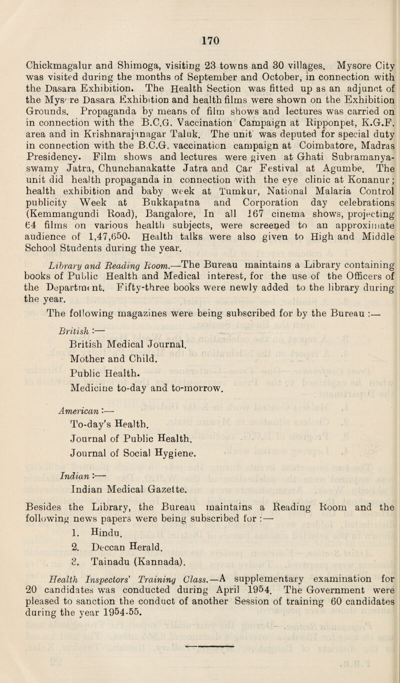 Chickmagalur and Shimoga, visiting 23 towns and 30 villages. Mysore City was visited during the months of September and October, in connection with the Dasara Exhibition. The Health Section was fitted up as an adjunct of the Mysore Dasara Exhibition and health films were shown on the Exhibition Grounds. Propaganda by means of film shows and lectures was carried on in connection with the B.C.G. Vaccination Campaign at Ripponpet, K.G.F. area and in Krishnarajanagar Taluk. The unit was deputed for special duty in connection with the B.C.G. vaccination campaign at Coimbatore, Madras Presidency. Film shows and lectures were given at Ghati Subramanya- swamy Jatra, Chunchanakatte Jatra and Car Festival at Agumbe. The unit did health propaganda in connection with the eye clinic at Konanur; health exhibition and baby week at Tumkur, National Malaria Control publicity Week at Bukkapatna and Corporation day celebrations (Kemmangundi Road), Bangalore, In all 167 cinema shows, projecting 64 films on various health subjects, were screened to an approximate audience of 1,47,650. Health talks were also given to High and Middle School Students during the year. Library and Beading Boom.—The Bureau maintains a Library containing books of Public Health and Medical interest, for the use of the Officers of the Departrmnt. Fifty-three books were newly added to the library during the year. The following magazines were being subscribed for by the Bureau :— British •— British Medical Journal. Mother and Child. Public Health. Medicine to-day and to-morrow. American'— To-day's Health. Journal of Public Health. Journal of Social Hygiene. Indian :—- Indian Medical Gazette. Besides the Library, the Bureau maintains a Reading Room and the following news papers were being subscribed for :—■ 1. Hindu. 2. Deccan Herald. 3. Tainadu (Kannada). Health Inspectors' Training Class.—A supplementary examination for 20 candidates was conducted during April 1954. The Government were pleased to sanction the conduct of another Session of training 60 candidates during the year 1954*55.