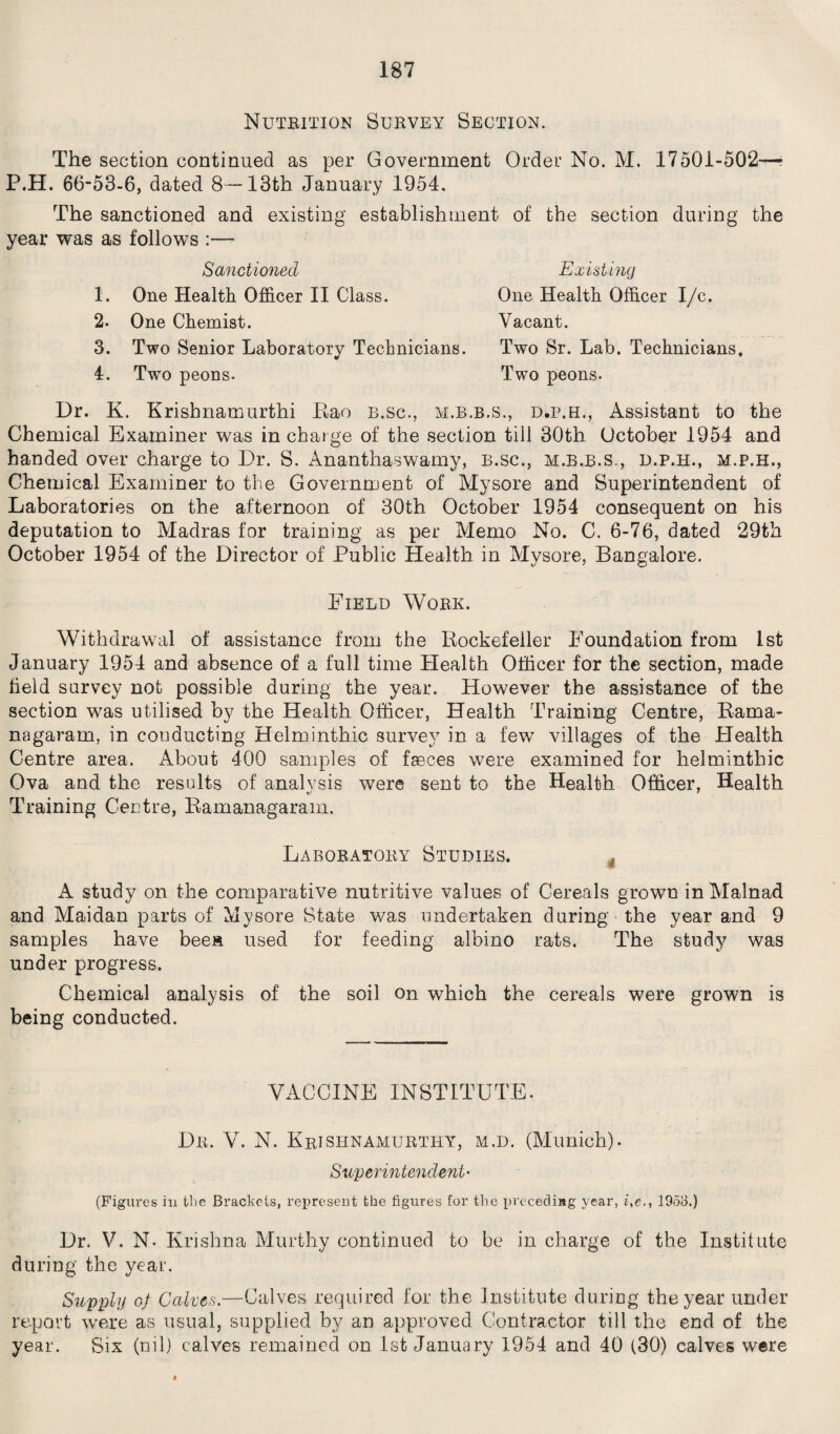 Nutrition Survey Section. The section continued as per Government Order No. M. 17501-502—- P.H. 66-53-6, dated 8—13th January 1954. The sanctioned and existing establishment of the section during the year was as follows :— Sanctioned Existing 1. One Health Officer II Class. 2. One Chemist. 3. Two Senior Laboratory Technicians. 4. Twm peons. One Health Officer I/c. Vacant. Two Sr. Lab. Technicians. Two peons. Dr. K. Krishnamurthi Eao b.sc., m.b.b.s., d.p.h., Assistant to the Chemical Examiner was in charge of the section till 30th October 1954 and handed over charge to Dr. S. Ananthaswamy, B.sc., m.b.b.s., d.p.h., m.p.h., Chemical Examiner to the Government of Mysore and Superintendent of Laboratories on the afternoon of 30th October 1954 consequent on his deputation to Madras for training as per Memo No. C. 6-76, dated 29th October 1954 of the Director of Public Health in Mysore, Bangalore. Eield Work. Withdrawal of assistance from the Rockefeller Foundation from 1st January 1954 and absence of a full time Health Officer for the section, made field survey not possible during the year. However the assistance of the section was utilised by the Health Officer, Health Training Centre, Rama- nagaram, in conducting Helminthic survey in a few villages of the Health Centre area. About 400 samples of faeces were examined for helminthic Ova and the results of analysis were sent to the Health Officer, Health Training Centre, Ramanagaram. Laboratory Studies. A study on the comparative nutritive values of Cereals grown inMalnad and Maidan parts of Mysore State was undertaken during the year and 9 samples have bees used for feeding albino rats. The study was under progress. Chemical analysis of the soil on which the cereals were grown is being conducted. VACCINE INSTITUTE. Dr. V. N. Krishnamurthy, m.d. (Munich). Superintendent- (Figures in the Brackets, represent the figures for the preceding year, ite., 1953.) Dr. V. N- Krishna Murthy continued to be in charge of the Institute during the year. Supply of Cakes— Calves required for the Institute during the year under report were as usual, supplied by an approved Contractor till the end of the year. Six (nil) calves remained on 1st January 1954 and 40 (30) calves were