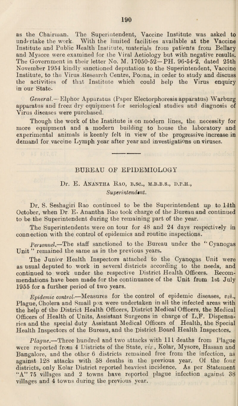 as the Chairman. The Superintendent, Vaccine Institute was asked to undertake the work. With the limited facilities available at the Vaccine Institute and Public Health Institute, materials from patients from Bellary and Mysore were examined for the Viral Aetiology but with negative results. The Government in their letter No. M. 17050-52—PH. 96-54-2, dated 25th November 1954 kindly sanctioned deputation to the Superintendent, Vaccine Institute, to the Virus .Research Centre, Poona, in order to study and discuss the activities of that Institute which could help the Virus enquiry in our State. General.—Elphor Apparatus (Paper Electorphoresis apparatus) Warburg apparatus and freez dry equipment for seriological studies and diagnosis of Virus diseases were purchased. Though the work of the Institute is on modern lines, the necessity for more equipment and a modern building to house the laboratory and experimental animals is keenly felt in view of the progressive increase in demand for vaccine Lymph year after year and investigations on viruses. BUREAU OF EPIDEMIOLOGY Dr. E. Anantha Rao, b.sc., m.b.b.s., d.p.h., Superintendent. Dr. S. Seshagiri Rao continued to be the Superintendent up to 14th October, when Dr. E. Anantha Rao took charge of the Bureau and continued to be the Superintendent during the remaining part of the year. The Superintendents were on tour for 48 and 24 days respectively in connection with the control of epidemics and routine inspections. Personnel.—The staff sanctioned to the Bureau under the “ Cyanogas Unit ” remained the same as in the previous years. The Junior Health Inspectors attached to the Cyanogas Unit were as usual deputed to work in several districts according to the needs, and continued to work under the respective District Health Officers. Recom¬ mendations have been made for the continuance of the Unit from 1st July 1955 for a further period of two years. Epidemic control—Measures for the control of epidemic diseases, vzi., Plague, Cholera and Small pox were undertaken in all the infected areas with the help of the District Health Officers, District Medical Officers, the Medical Officers of Health of Units, Assistant Surgeons in charge of L,F. Dispensa¬ ries and the special duty Assistant Medical Officers of Health, the Special Health Inspectors of the Bureau, and the District Board Health Inspectors. Plague—Three hundred and two attacks with 11L deaths from Plague were reported from 4 Districts of the State, viz., Kolar, Mysore, Hassan and Bangalore, and the other 6 districts remained free from the infection, as against 128 attacks with 58 deaths in the previous year. Of the four districts, only Kolar District reported heaviest incidence. As per Statement “A” 75 villages and 2 towns have reported plague infection against 38 villages and 4 towns during the previous year.