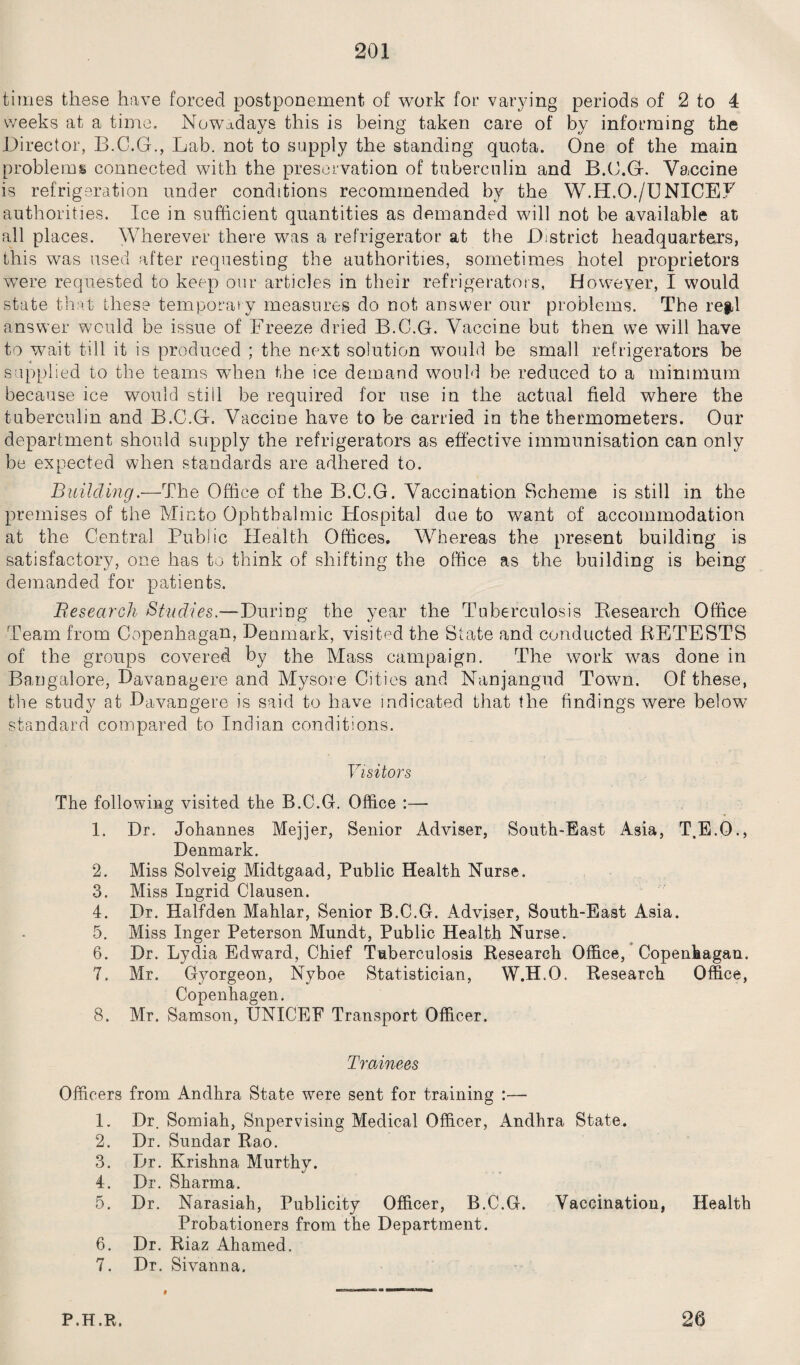 times these have forced postponement of work for varying periods of 2 to 4 weeks at a time. Nowadays this is being taken care of by informing the Director, B.C.G., Lab. not to supply the standing quota. One of the main problems connected with the preservation of tuberculin and B.C.Gf. Vaccine is refrigeration under conditions recommended by the W.H.O./UNICEL authorities. Ice in sufficient quantities as demanded will not be available at all places. Wherever there was a refrigerator at the District headquarters, this was used after requesting the authorities, sometimes hotel proprietors were requested to keep our articles in their refrigerators, However, I would state that these temporary measures do not answer our problems. The refd answer would be issue of Freeze dried B.C.G. Vaccine but then we will have to wait till it is produced ; the next solution would be small refrigerators be supplied to the teams when the ice demand would be reduced to a minimum because ice would still be required for use in the actual field where the tuberculin and B.C.G. Vaccine have to be carried in the thermometers. Our department should supply the refrigerators as effective immunisation can only be expected when standards are adhered to. Building.—The Office of the B.C.G. Vaccination Scheme is still in the premises of the Micto Ophthalmic Hospital due to want of accommodation at the Central Public Health Offices. Whereas the present building is satisfactory, one has to think of shifting the office as the building is being demanded for patients. jResearch Studies.-— During the year the Tuberculosis Research Office Team from Copenhagen, Denmark, visited the State and conducted RETESTS of the groups covered by the Mass campaign. The work was done in Bangalore, Davanagere and Mysore Cities and Nanjangud Town. Of these, the study at Davangere is said to have indicated that the findings were below standard compared to Indian conditions. Visitors The following visited the B.C.G. Office :— 1. Dr. Johannes Mejjer, Senior Adviser, South-East Asia, T.E.O., Denmark. 2. Miss Solveig Midtgaad, Public Health Nurse. 3. Miss Ingrid Clausen. 4. Dr. Halfden Mahlar, Senior B.C.G. Adviser, South-East Asia. 5. Miss Inger Peterson Mundt, Public Health Nurse. 6. Dr. Lydia Edward, Chief Tuberculosis Research Office, Copenhagan. 7. Mr. Gyorgeon, Nyboe Statistician, W.H.O. Research Office, Copenhagen. 8. Mr. Samson, UNICEF Transport Officer. Trainees Officers from Andhra State were sent for training :— 1. Dr. Somiah, Supervising Medical Officer, Andhra State. 2. Dr. Sundar Rao. 3. Dr. Krishna Murthv. 4. Dr. Sharma. 5. Dr. Narasiah, Publicity Officer, B.C.G. Vaccination, Health Probationers from the Department. 6. Dr. Riaz Ahamed. 7. Dr. Sivanna, P.H.R. 26