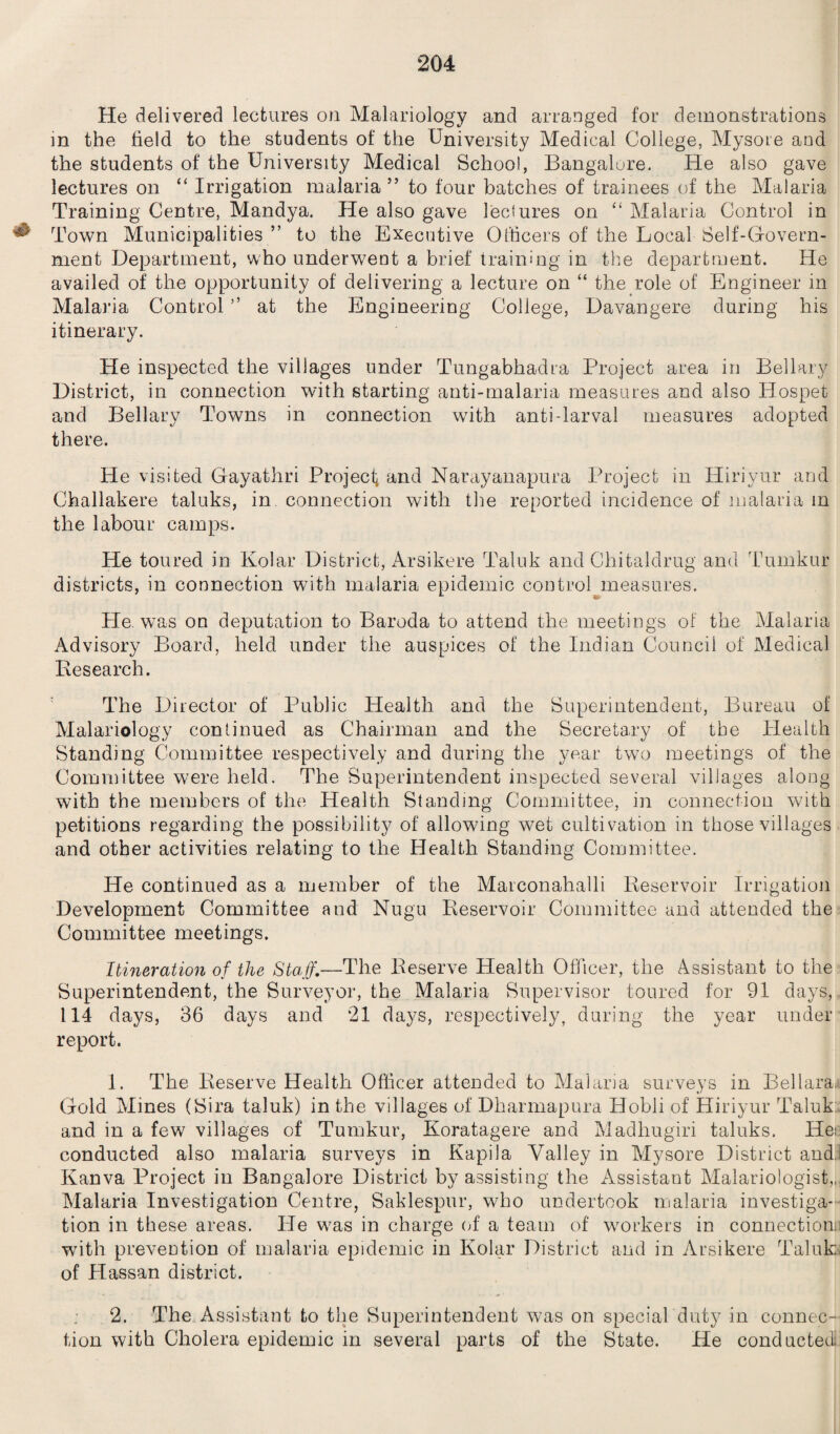 He delivered lectures on Malariology and arranged for demonstrations in the held to the students of the University Medical College, Mysore and the students of the University Medical School, Bangalore. He also gave lectures on “ Irrigation malaria ” to four batches of trainees of the Malaria Training Centre, Mandya. He also gave lectures on “ Malaria Control in ^ Town Municipalities ” to the Executive Officers of the Local Self-Govern¬ ment Department, who underwent a brief training in the department. He availed of the opportunity of delivering a lecture on “ the role of Engineer in Malaria Control ” at the Engineering College, Davangere during his itinerary. He inspected the villages under Tungabhadra Project area in Bellary District, in connection with starting anti-malaria measures and also Hospet and Bellary Towns in connection with anti-larval measures adopted there. He visited Gayathri Project and Narayanapura Project in Hiriyur and Challakere taluks, in connection with tire reported incidence of malaria m the labour camps. He toured in Kolar District, Arsikere Taluk and Chitaldrug and Tumkur districts, in connection with malaria epidemic control measures. He. was on deputation to Baroda to attend the meetings of the Malaria Advisory Board, held under the auspices of the Indian Council of Medical Research. The Director of Public Health and the Superintendent, Bureau of Malariology continued as Chairman and the Secretary of the Health Standing Committee respectively and during the year two meetings of the Committee were held. The Superintendent inspected several villages along with the members of the Health Standing Committee, in connection with petitions regarding the possibility of allowing wet cultivation in those villages and other activities relating to the Health Standing Committee. He continued as a member of the Marconahalli Reservoir Irrigation Development Committee and Nugu Reservoir Committee and attended the Committee meetings. Itineration of the Staff‘—The Reserve Health Officer, the Assistant to the Superintendent, the Surveyor, the Malaria Supervisor toured for 91 days, 114 days, 36 days and 21 days, respectively, during the year under report. 1. The Reserve Health Officer attended to Malaria surveys in Bellara, Gold Mines (Sira taluk) in the villages of Dharmapura Hobli of Hiriyur Taluk and in a few villages of Tumkur, Koratagere and Madhugiri taluks. He: conducted also malaria surveys in Kapila Valley in Mysore District and.! Kanva Project in Bangalore District by assisting the Assistant Malariologist,,, Malaria Investigation Centre, Saklespur, who undertook malaria investiga¬ tion in these areas. Pie was in charge of a team of workers in connection.: with prevention of malaria epidemic in Kolar District and in Arsikere Taluk; of Hassan district. 2. The Assistant to the Superintendent was on special duty in connec¬ tion with Cholera epidemic in several parts of the State. He conducted