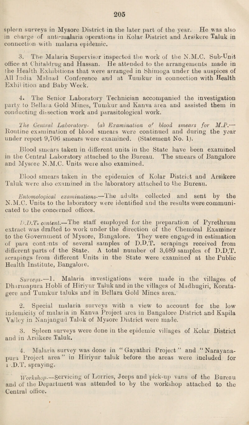 spleen surveys in Mysore District in the later part of the year. He was also in charge of anti-malaria operations in Kolar District and Arsikere Taluk in connection with malaria epidemic. 3. The Malaria Supervisor inspected the work of the N.M.C. Sub-Unit office at Chitaldrug and Hassan. He attended to the arrangements made in ihe Health Exhibitions that were arranged in Shimoga under the auspices of All India Mr In ad Conference and at Tumkur in connection with Health Exhii ition and Baby Week. 4. The Senior Laboratory Technician accompanied the investigation party to Bellas a Gold Mines, Tumkur and Kanva area and assisted them in conducting dissection work and parasitological work. The Central Laboratory• {a) Examination of blood smears for M.P.— Routine examination of blood smears were continued and during the year under report 9,706 smears were examined. (Statement No. lj. Blood smears taken in different units in the State have been examined in the Central Laboratory attached to the Bureau. The smears of Bangalore and Mysore N.M.C. Units were also examined. Blood smears taken in the epidemics of Kolar District and Arsikere Taluk were also examined in the laboratory attached to the Bureau. Entomological examinations'—The adults collected and sent by the N.M.C. Units to the laboratory were identified and the results were communi¬ cated to the concerned offices. D.D.T. content.—The staff employed for the preparation of Pyrethrum extract was drafted to work under the direction of the Chemical Examiner to the Government of Mysore, Bangalore. They were engaged in estimation of para contents of several samples of D.D.T. scrapings received from different parts of the State. A total number of 3,089 samples of D.D.T, scrapings from different Units in the State were examined at the Public Health Institute, Bangaloie. Surveys.—1. Malaria investigations were made in the villages of Dharmapura Hobli of Hiriyur Taluk and in the villages of Madhugiri, Korata- gere and Tumkur taluks and in Bellara Gold Mines area. *2. Special malaria surveys with a view to account for the low indemicity of malaria in Kanva Project area in Bangalore District and Kapila Valley in Nanjangud Taluk of Mysore District were made. 3. Spleen surveys were done in the epidemic villages of Kolar District and in Arsikere Taluk. 4. Malaria survey was done in “ Gayathri Project ” and “ Narayana- pura Project area” in Hiriyur taluk before the areas were included for i-’.D.T. spraying. Workshop'—Servicing of Lorries, Jeeps and pick-up vans of the Bureau and of the Department w;as attended to by the workshop attached to the Central office.