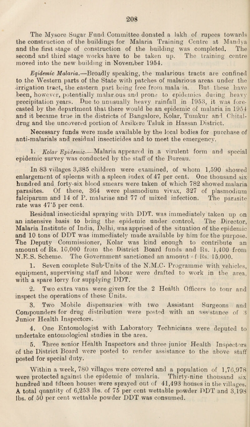The Mysore Sugar Fund Committee donated a lakh of rupees towards the construction of the buildings for Malaria Training Centre at Mandya and the first stage of construction of the building was completed. The second and third stage works have to be taken up. The training centre moved into the new building in November 1954. Eqidemic Malaria.—Broadly speaking, the malarious tracts are confined to the Western parts of the State with patches of malarious areas under the Irrigation tract, the eastern part being free from mala ia. But these have been, however, potentially malar ous and prone to epidemics during heavy precipitation years. Due to unusually heavy rainfall in 1953, it was fore¬ casted by the department that there would be an epidemic of malaria in 1954 and it became true in the districts of Bangalore, Kolar, Tuinkur and Chital- drug and the uncovered portion of Arsikere Taluk in Hassan District. Necessary funds were made available by the local bodies for purchase of anti-malarials and residual insecticides and to meet the emergency. 1. Kolar Epidemic—Malaria appeared in a virulent form and special epidemic survey was conducted by the staff of the Bureau. In 83 villages 3,385 children were examined, of whom 1,590 showed enlargement of spleens with a spleen index of 47 per cent. One thousand six hundred and forty-six blood smears were taken of which 782 showed malaria parasites. Of these, 364 were plasmodium vivax, 327 of plasmodium falciparum and 14 of P. malariae and 77 of mixed infection. The parasite rate was 47'5 per cent. Residual insecticidal spraying with DDT. was immediately taken up on an intensive basis to bring the epidemic under control. The Director, Malaria Institute of India, Delhi, was apprised of the situation of the epidemic and 10 tons of DDT was immediately made available by him for the purpose. The Deputy Commissioner, Kolar was kind enough to contribute an amount of Rs. 10,000 from the District Board funds and Rs. 1,400 from N.E.S. Scheme. The Government sanctioned an amount M Rs. 15,000. 1. Seven complete Sub-Units of the N.M.C* Programme with vehicles, equipment, supervising staff and labour were drafted to work in the area, with a spare lorry for supplying DDT. 2. Two extra vans were given for the 2 Health Officers to tour and inspect the operations of these Units. 3. Two Mobile dispensaries with two Assistant Surgeons and Compounders for drug distribution were posted with an ass;stance of 3 Junior Health Inspectors. 4. One Entomologist with Laboratory Technicians were deputed to undertake entomological studies in the area. 5. Three senior Health Inspectors and three junior Health Inspectors of the District Board were posted to render assistance to the above staff posted for special duty. Within a week, 780 villages were covered and a population of 1,76,978 were protected against the epidemic of malaria. Thirty-nine thousand six hundred and fifteen houses were sprayed out of 41,493 houses in the villages. A total quantity of 6,253 lbs. of 75 per cent wettable powder DDT and 3,198 lbs. of 50 per cent wettable powder DDT was consumed.