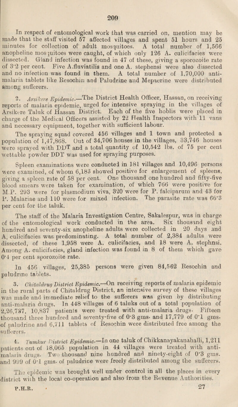 In respect of entomological work that was carried on, mention may be made that the staff visited 57 affected villages and spent 51 hours and 25 minutes for collection of' adult mosquitoes. A total number of 1,566 anopheline mosquitoes were caught, of which only 126 A. culicifacies were dissected. Gland infection was found in 47 of these, giving a sporozoite rate of 3*2 per cent. Five A.fluviatilis and one A. stephensi were also dissected and no infection was found in them. A total number of 1,70,000 anti¬ malaria tablets like Resochin and Paludrine and Mepacrine were distributed among sufferers. 2. Arsikere Epidemic.—The District Health Officer, Hassan, on receiving reports of malaria epidemic, urged for intensive spraying in the villages of Arsikere Taluk of Hassan District. Each of the five hoblis were placed in charge of the Medical Officers assisted by 22 Health Inspectors with 11 vans and necessary equipment, together with sufficient labour. The spraying squad covered 456 villages and 1 town and protected a population of 1,47,868. Out of 34,706 houses in the villages, 33,746 houses were sprayed with DDT and a total quantity of 10,542 lbs. of 75 per cent wettable powder DDT was used for spraying purposes. Spleen examinations were conducted in 181 villages and 10,496 persons were examined, of whom 6,183 showed positive for enlargement of spleens, giving a spleen rate of 58 per cent. One thousand one hundred and fifty-five blood smears were taken for examination, of which 766 were positive for M.P. 293 were for plasmodium viva, 320 were for P. falciparum and 43 for P. Malariae and 110 were for mixed infection. The parasite rate was 66*3 per cent for the taluk. The staff of the Malaria Investigation Centre, Sakalespur, was in charge of the entomological work conducted in the area. Six thousand eight hundred and seventy-six anopheline adults were collected in 20 days and A. culicifacies was predominating. A total number of 2,384 adults were dissected, of these 1,958 were A. culicifacies, and 18 were A. stephnsi. Among A. culicifacies, gland infection was found in 8 of them which gave- 0*4 per cent sporozoite rate. In 456 villages, 25,385 persons were given 84,562 Resochin and paludrine tablets. 3. Ghitaldrug District Epidemic.—On receiving reports of malaria epidemic in the rural parts of Chitaldrug District, an intensive survey of these villages was made and immediate relief to the sufferers was given by distributing anti-malaria drugs. In 448 villages of 6 taluks out of a total population of 2,26,737, 10,837 patients were treated with anti-malaria drugs- Fifteen thousand three hundred and seventy-five of 0*3 gms- and 17,779 of 0*1 gms- of paludrine and 6,711 tablets of Resochin were distributed free among the sufferers. 4. Turnkur District Epidemic-—Da one taluk of Chikkanayakanahalli, 1,211 patients out of 18,065 population in 44 villages were treated with anti- malaria drugs. Two thousand nine hundred and ninety-eight of 0*3 gms. and 999 of 0*1 gms. of paludrine were freely distributed among the sufferers. The epidemic was brought well under control in all the places in every district with the local co-operation and also from the Revenue Authorities. 27 P.H.R.