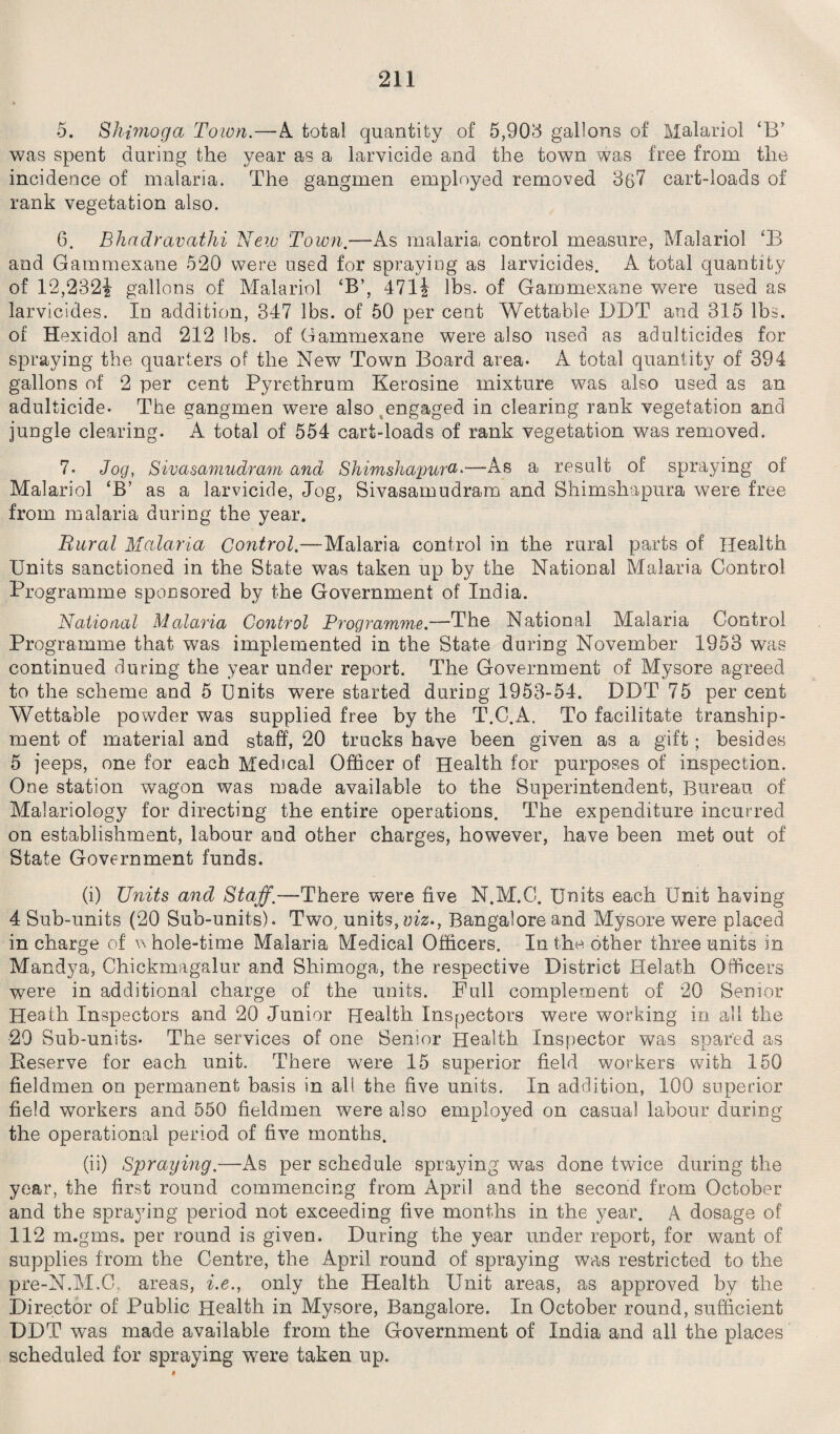 5. Shimoga Town.—A. total quantity of 5,903 gallons of Malariol ‘B’ was spent during the year as a larvicide and the town was free from the incidence of malaria. The gangmen employed removed 367 cart-loads of rank vegetation also. 6. Bhadravathi New Town.—As malaria control measure, Malariol ‘B and Gammexane 520 were used for spraying as larvicides. A total quantity of 12,232! gallons of Malariol ‘B’, 471 \ lbs. of Gammexane were used as larvicides. In addition, 347 lbs. of 50 per cent Wettable DDT and 315 lbs. of Hexidol and 212 lbs. of Gammexane were also used as adulticides for spraying the quarters of the New Town Board area- A total quantity of 394 gallons of 2 per cent Pyrethrum Kerosine mixture was also used as an adulticide- The gangmen were also engaged in clearing rank vegetation and jungle clearing. A total of 554 cart-loads of rank vegetation was removed. 7- Jog, Sivasamudram and Shimshapura•—As a result of spraying of Malariol ‘B’ as a larvicide, Jog, Sivasamudram and Shimshapura were free from malaria during the year. Rural Malaria Control.-—Malaria control in the rural parts of Health Units sanctioned in the State was taken up by the National Malaria Control Programme sponsored by the Government of India. National Malaria Control Programme.—The National Malaria Control Programme that was implemented in the State during November 1953 was continued during the year under report. The Government of Mysore agreed to the scheme and 5 Units were started during 1953-54. DDT 75 per cent Wettable powder was supplied free by the T.C.A. To facilitate tranship¬ ment of material and staff, 20 trucks have been given as a gift; besides 5 jeeps, one for each Medical Officer of Health for purposes of inspection. One station wagon was made available to the Superintendent, Bureau of Malariology for directing the entire operations. The expenditure incurred on establishment, labour and other charges, however, have been met out of State Government funds. (i) Units and Staff.—There were five N.M.C. Units each Unit having 4 Sub-units (20 Sub-units). Two, units, viz., Bangalore and Mysore were placed in charge of w hole-time Malaria Medical Officers. In the. other three units in Mandya, Chickmagalur and Shimoga, the respective District Helath Officers were in additional charge of the units. Full complement of 20 Senior Heath Inspectors and 20 Junior Health Inspectors were working in all the 29 Sub-units- The services of one Senior Health Inspector was spared as Reserve for each unit. There were 15 superior field workers with 150 fieldmen on permanent basis in all the five units. In addition, 100 superior field workers and 550 fieldmen were also employed on casual labour during the operational period of five months. (ii) Spraying.—As per schedule spraying was done twice during the year, the first round commencing from April and the second from October and the spraying period not exceeding five months in the year. A dosage of 112 m.gms. per round is given. During the year under report, for want of supplies from the Centre, the April round of spraying was restricted to the pre-N.M.C areas, i.e., only the Health Unit areas, as approved by the Director of Public Health in Mysore, Bangalore. In October round, sufficient DDT was made available from the Government of India and all the places scheduled for spraying were taken up.