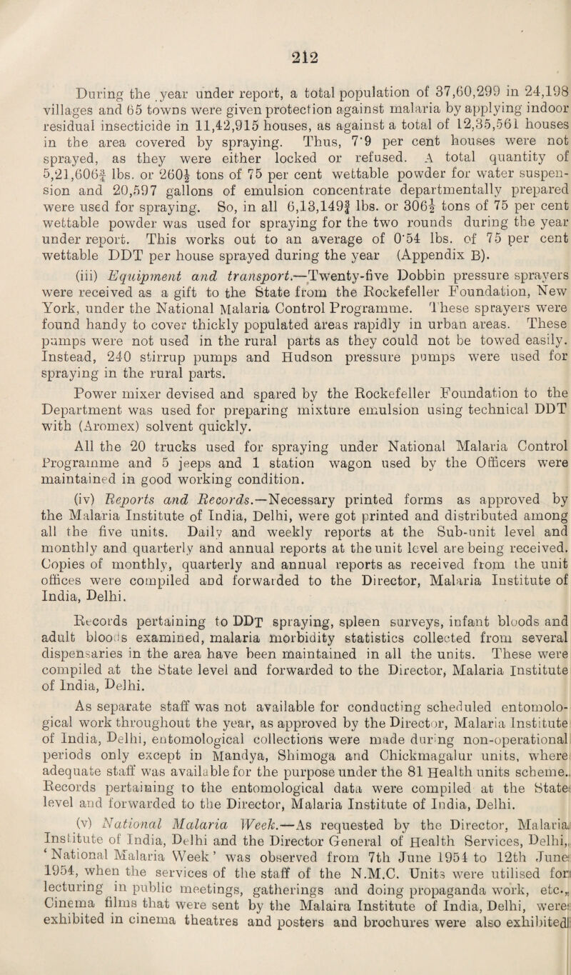 During the year under report, a total population of 37,60,299 in 24,198 villages and 65 towns were given protection against malaria by applying indoor residual insecticide in 11,42,915 houses, as against a total of 12,35,561 houses in the area covered by spraying. Thus, 7‘9 per cent houses were not sprayed, as they were either locked or refused. A total quantity of 5,21,606f lbs. or 260| tons of 75 per cent wettable powder for water suspen¬ sion and 20,597 gallons of emulsion concentrate departmentally prepared were used for spraying. So, in all 6,13,149f lbs. or 306j tons of 75 per cent wettable powder was used for spraying for the two rounds during the year underreport. This works out to an average of 0'54 lbs. of 75 per cent wettable DDT per house sprayed during the year (Appendix B). (iii) Equipment and transport.-— Twenty-five Dobbin pressure sprayers were received as a gift to the State from the Rockefeller Foundation, New York, under the National Malaria Control Programme. These sprayers were found handy to cover thickly populated areas rapidly in urban areas. These pumps were not used in the rural parts as they could not be towed easily. Instead, 240 stirrup pumps and Hudson pressure pumps were used for spraying in the rural parts. Power mixer devised and spared by the Rockefeller Foundation to the Department was used for preparing mixture emulsion using technical DDT with (Aromex) solvent quickly. All the 20 trucks used for spraying under National Malaria Control Programme and 5 jeeps and 1 station wagon used by the Officers were maintained in good working condition. (iv) Eeports and Records.—Necessary printed forms as approved by the Malaria Institute of India, Delhi, were got printed and distributed among all the five units. Daily and weekly reports at the Sub-unit level and monthly and quarterly and annual reports at the unit level are being received. Copies of monthly, quarterly and annual reports as received from the unit offices were compiled and forwarded to the Director, Malaria Institute of India, Delhi. Records pertaining to DDt spraying, spleen surveys, infant bloods and adult bloods examined, malaria morbidity statistics collected from several dispensaries in the area have been maintained in all the units. These were compiled at the State level and forwarded to the Director, Malaria Institute of India, Delhi. As separate staff wTas not available for conducting scheduled entomolo¬ gical work throughout the year, as approved by the Director, Malaria Institute of India, Delhi, entomological collections were made during non-operational periods only except in Mandya, Shimoga and Chickmagalur units, where adequate staff was available for the purpose under the 81 Health units scheme., Records pertaining to the entomological data were compiled at the State: level and forwarded to the Director, Malaria Institute of India, Delhi. (v) National Malaria Week.—As requested by the Director. Malaria. Institute of India, Delhi and the Director General of Health Services, Delhi,, * National Malaria Week’ was observed from 7th June 1954 to 12th June 1954, when the services of the staff of the N.M.C. Units w7ere utilised for lecturing in public meetings, gatherings and doing propaganda work, etc*,. Cinema films that were sent by the Malaira Institute of India, Delhi, were; exhibited in cinema theatres and posters and brochures were also exhibited!