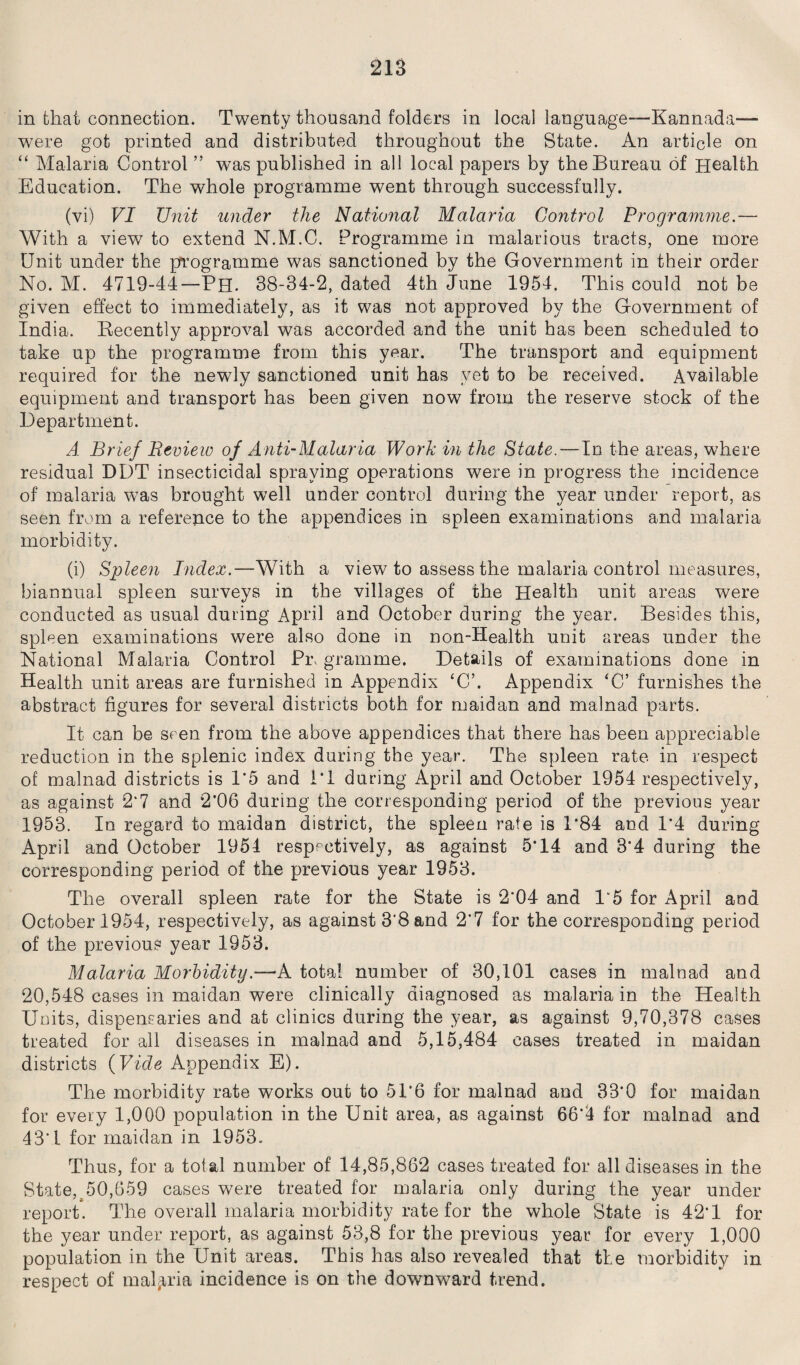 in that connection. Twenty thousand folders in local language—Kannada— were got printed and distributed throughout the State. An article on “ Malaria Control ” was published in all local papers by the Bureau of Health Education. The whole programme went through successfully. (vi) VI Unit under the National Malaria Control Programme.— With a view to extend N.M.C. Programme in malarious tracts, one more Unit under the programme was sanctioned by the Government in their order No. M. 4719-44—Ph. 38-34-2, dated 4th June 1954. This could not be given effect to immediately, as it was not approved by the Government of India. Recently approval was accorded and the unit has been scheduled to take up the programme from this year. The transport and equipment required for the newly sanctioned unit has yet to be received. Available equipment and transport has been given now from the reserve stock of the Department. A Brief Review of Anti-Malaria Work in the State.—Id the areas, where residual DDT insecticidal spraying operations were in progress the incidence of malaria was brought well under control during the year under report, as seen from a reference to the appendices in spleen examinations and malaria morbidity. (i) Spleen Index.—With a view to assess the malaria control measures, biannual spleen surveys in the villages of the Health unit areas were conducted as usual during April and October during the year. Besides this, spleen examinations were also done in non-Health unit areas under the National Malaria Control Pi\ gramme. Details of examinations done in Health unit areas are furnished in Appendix ‘C’. Appendix ‘C’ furnishes the abstract figures for several districts both for maidan and malnad parts. It can be seen from the above appendices that there has been appreciable reduction in the splenic index during the year. The spleen rate in respect of malnad districts is 1*5 and IT during April and October 1954 respectively, as against 2*7 and 2*06 during the corresponding period of the previous year 1953. In regard to maidan district, the spleen rate is 1*84 and 1*4 during April and October 1954 respectively, as against 5T4 and 3*4 during the corresponding period of the previous year 1953. The overall spleen rate for the State is 2*04 and 1*5 for April and October 1954, respectively, as against 3*8 and 2*7 for the corresponding period of the previous year 1953. Malaria Morbidity.—A total number of 30,101 cases in malnad and 20,548 cases in maidan were clinically diagnosed as malaria in the Health Units, dispensaries and at clinics during the year, as against 9,70,378 cases treated for all diseases in malnad and 5,15,484 cases treated in maidan districts (Vide Appendix E). The morbidity rate works out to 51*6 for malnad and 33*0 for maidan for every 1,000 population in the Unit area, as against 66*4 for malnad and 43*1 for maidan in 1953. Thus, for a total number of 14,85,862 cases treated for all diseases in the State,^50,659 cases were treated for malaria only during the year under report. The overall malaria morbidity rate for the whole State is 42*1 for the year under report, as against 53,8 for the previous year for every 1,000 population in the Unit areas. This has also revealed that the morbidity in respect of malaria incidence is on the downward trend.
