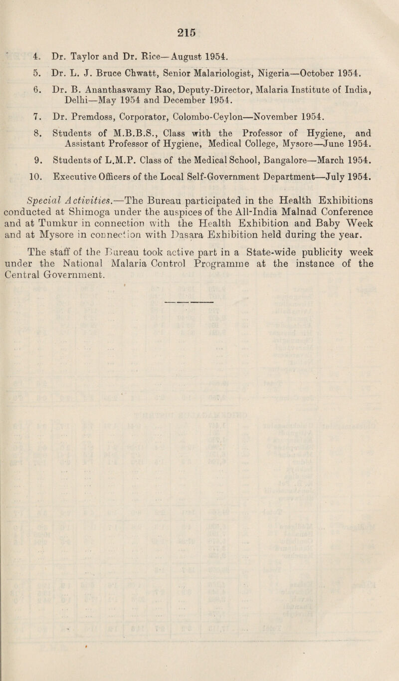 4. Dr, Taylor and Dr. Rice—-August 1954. 5. Dr. L. J. Bruce Chwatt, Senior Malariologist, Nigeria—October 1954. 6. Dr. B. Ananthaswamy Rao, Deputy-Director, Malaria Institute of India, Delhi—May 1954 and December 1954. 7. Dr. Premdoss, Corporator, Colombo-Ceylon—November 1954. 8. Students of M.B.B.S., Class with the Professor of Hygiene, and ilssistant Professor of Hygiene, Medical College, Mysore—June 1954. 9. Students of L.M.P. Class of the Medical School, Bangalore—March 1954. 10. Executive Officers of the Local Self-Government Department—July 1954. Special Activities.—The Bureau participated in the Health Exhibitions conducted at Shimoga under the auspices of the All-India Malnad Conference and at Tumkur in connection with the Health Exhibition and Baby Week and at Mysore in connection with Dasara Exhibition held during the year. The staff of the Bureau took active part in a State-wide publicity week under the National Malaria Control Programme at the instance of the Central Government.
