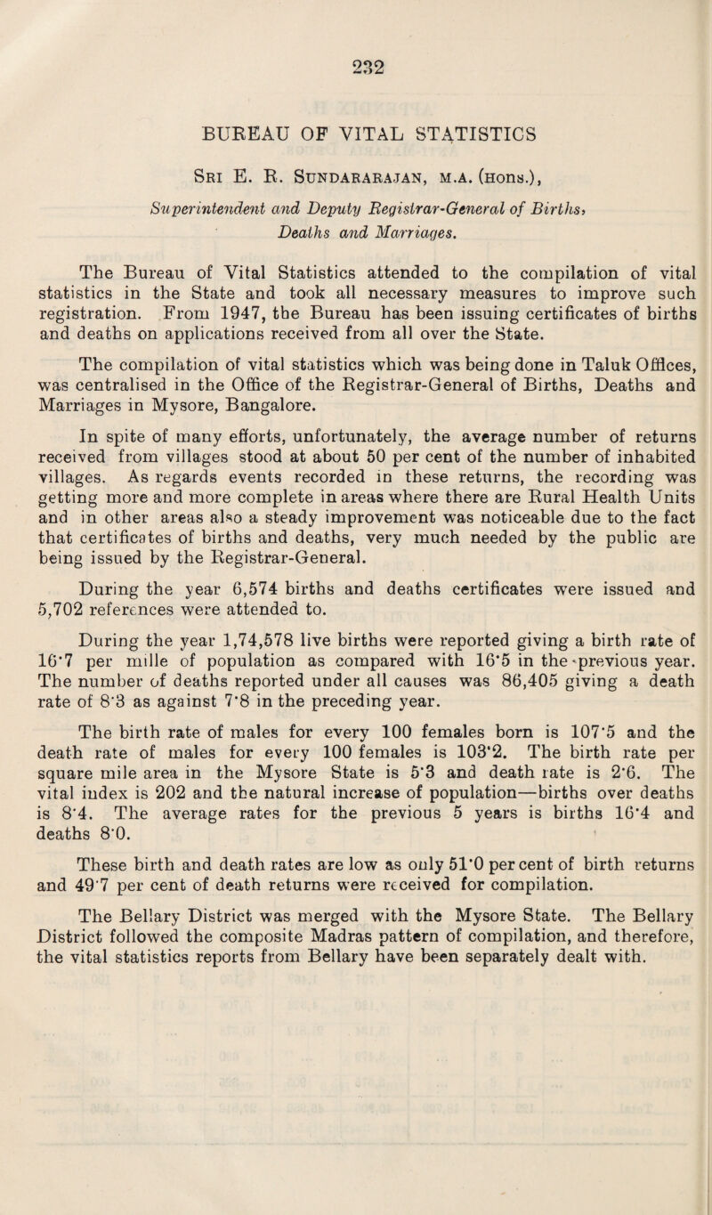 BUREAU OF VITAL STATISTICS Sri E. R. Sundararajan, m.a. (nons.), Superintendent and Deputy Registrar-General of Births, Deaths and Marriages. The Bureau of Vital Statistics attended to the compilation of vital statistics in the State and took all necessary measures to improve such registration. From 1947, the Bureau has been issuing certificates of births and deaths on applications received from all over the State. The compilation of vital statistics which was being done in Taluk Offices, was centralised in the Office of the Registrar-General of Births, Deaths and Marriages in Mysore, Bangalore. In spite of many efforts, unfortunately, the average number of returns received from villages stood at about 50 per cent of the number of inhabited villages. As regards events recorded in these returns, the recording was getting more and more complete in areas where there are Rural Health Units and in other areas also a steady improvement was noticeable due to the fact that certificates of births and deaths, very much needed by the public are being issued by the Registrar-General. During the year 6,574 births and deaths certificates wrere issued and 5,702 references were attended to. During the year 1,74,578 live births were reported giving a birth rate of 16‘7 per mille of population as compared with 16*5 in the-previous year. The number of deaths reported under all causes was 86,405 giving a death rate of 8*3 as against 7*8 in the preceding year. The birth rate of males for every 100 females born is 107*5 and the death rate of males for every 100 females is 103*2. The birth rate per square mile area in the Mysore State is 5*3 and death rate is 2*6. The vital index is 202 and the natural increase of population—births over deaths is 8*4. The average rates for the previous 5 years is births 16*4 and deaths 8*0. These birth and death rates are low as only 51*0 percent of birth returns and 49*7 per cent of death returns were received for compilation. The Bellary District was merged with the Mysore State. The Bellary District followed the composite Madras pattern of compilation, and therefore, the vital statistics reports from Bellary have been separately dealt with.