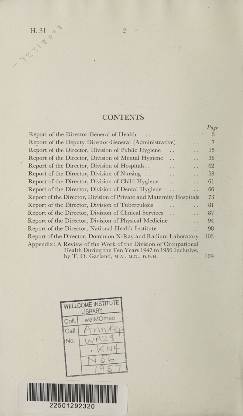 vV /A <\s a* C\ b CONTENTS Page Report of the Director-General of Health . . . . . . 3 Report of the Deputy Director-General (Administrative) . . 7 Report of the Director, Division of Public Hygiene . . . . 15 Report of the Director, Division of Mental Hygiene . . . . 36 Report of the Director, Division of Hospitals. . . . 42 Report of the Director, Division of Nursing . . . . . . 58 Report of the Director, Division of Child Hygiene . . . . 61 Report of the Director, Division of Dental Hygiene . . . . 66 Report of the Director, Division of Private and Maternity Hospitals 73 Report of the Director, Division of Tuberculosis . . . . 81 Report of the Director, Division of Clinical Services . . . . 87 Report of the Director, Division of Physical Medicine . . 94 Report of the Director, National Health Institute . . . . 98 Report of the Director, Dominion X-Ray and Radium Laboratory 103 Appendix: A Review of the Work of the Division of Occupational Health During the Ten Years 1947 to 1956 Inclusive, by T. O. Garland, m.a., m.d., d.p.h. . . . . 109