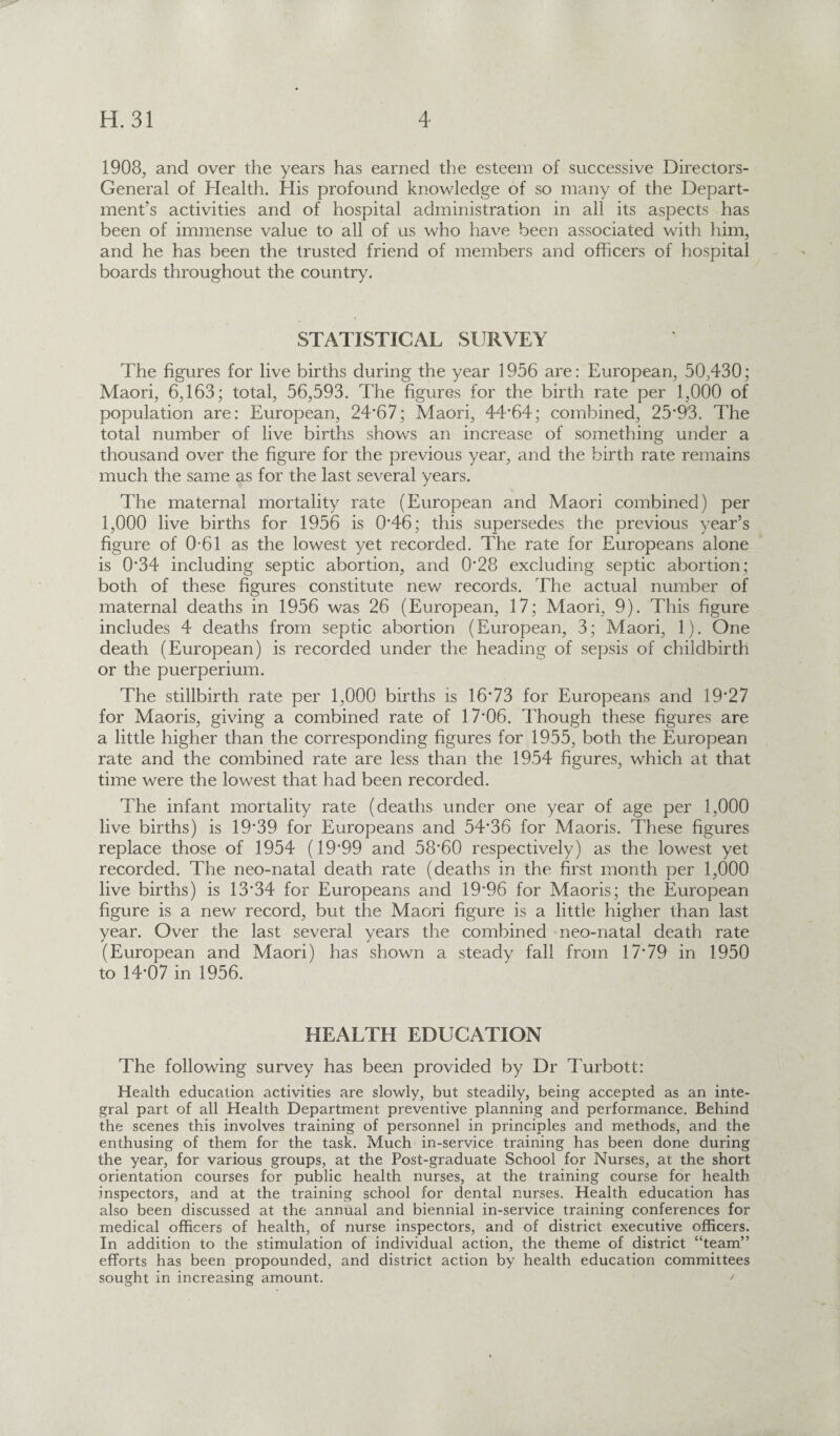 1908, and over the years has earned the esteem of successive Directors- General of Health. His profound knowledge of so many of the Depart¬ ment’s activities and of hospital administration in all its aspects has been of immense value to all of us who have been associated with him, and he has been the trusted friend of members and officers of hospital boards throughout the country. STATISTICAL SURVEY The figures for live births during the year 1956 are: European, 50,430; Maori, 6,163; total, 56,593. The figures for the birth rate per 1,000 of population are: European, 24*67; Maori, 44*64; combined, 25*93. The total number of live births shows an increase of something under a thousand over the figure for the previous year, and the birth rate remains much the same as for the last several years. The maternal mortality rate (European and Maori combined) per 1,000 live births for 1956 is 0*46; this supersedes the previous year’s figure of 0-61 as the lowest yet recorded. The rate for Europeans alone is 0*34 including septic abortion, and 0*28 excluding septic abortion; both of these figures constitute new records. The actual number of maternal deaths in 1956 was 26 (European, 17; Maori, 9). This figure includes 4 deaths from septic abortion (European, 3; Maori, 1). One death (European) is recorded under the heading of sepsis of childbirth or the puerperium. The stillbirth rate per 1,000 births is 16*73 for Europeans and 19*27 for Maoris, giving a combined rate of 17*06. Though these figures are a little higher than the corresponding figures for 1955, both the European rate and the combined rate are less than the 1954 figures, which at that time were the lowest that had been recorded. The infant mortality rate (deaths under one year of age per 1,000 live births) is 19*39 for Europeans and 54*36 for Maoris. These figures replace those of 1954 (19*99 and 58*60 respectively) as the lowest yet recorded. The neo-natal death rate (deaths in the first month per 1,000 live births) is 13*34 for Europeans and 19*96 for Maoris; the European figure is a new record, but the Maori figure is a little higher than last year. Over the last several years the combined neo-natal death rate (European and Maori) has shown a steady fall from 17*79 in 1950 to 14*07 in 1956. HEALTH EDUCATION The following survey has been provided by Dr Turbott: Health education activities are slowly, but steadily, being accepted as an inte¬ gral part of all Health Department preventive planning and performance. Behind the scenes this involves training of personnel in principles and methods, and the enthusing of them for the task. Much in-service training has been done during the year, for various groups, at the Post-graduate School for Nurses, at the short orientation courses for public health nurses, at the training course for health inspectors, and at the training school for dental nurses. Health education has also been discussed at the annual and biennial in-service training conferences for medical officers of health, of nurse inspectors, and of district executive officers. In addition to the stimulation of individual action, the theme of district “team” efforts has been propounded, and district action by health education committees sought in increasing amount. /