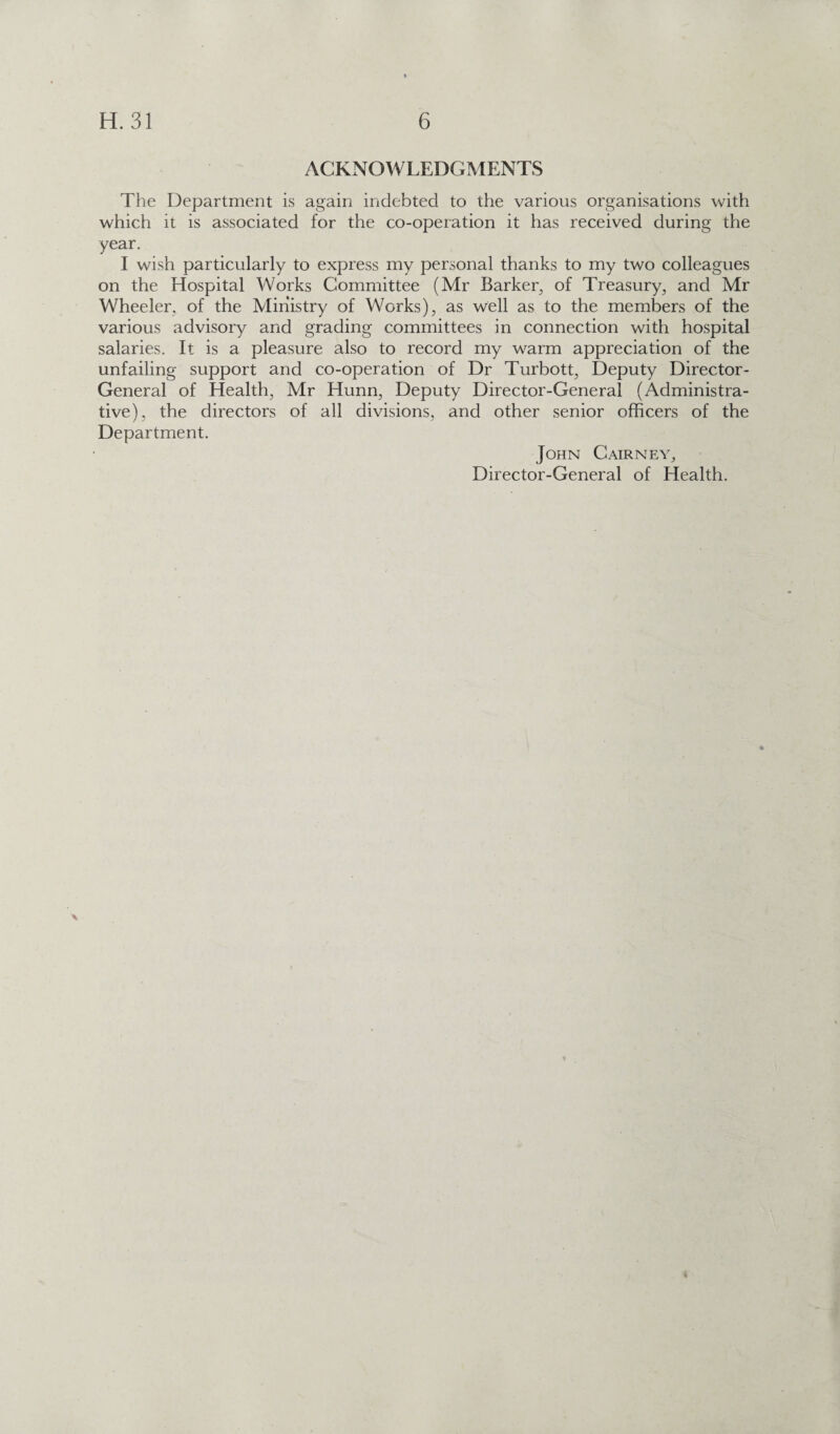 ACKNOWLEDGMENTS The Department is again indebted to the various organisations with which it is associated for the co-operation it has received during the year. I wish particularly to express my personal thanks to my two colleagues on the Hospital Works Committee (Mr Barker, of Treasury, and Mr Wheeler, of the Ministry of Works), as well as to the members of the various advisory and grading committees in connection with hospital salaries. It is a pleasure also to record my warm appreciation of the unfailing support and co-operation of Dr Turbott, Deputy Director- General of Health, Mr Hunn, Deputy Director-General (Administra¬ tive), the directors of all divisions, and other senior officers of the Department. John Cairney, Director-General of Health. 4