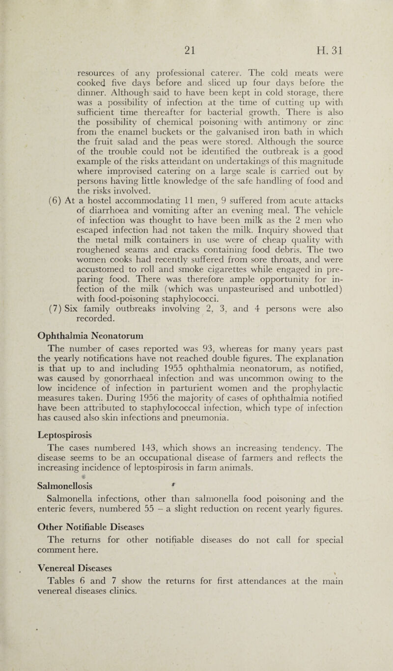 resources of any professional caterer. The cold meats were cooked five days before and sliced up four days before the dinner. Although said to have been kept in cold storage, there was a possibility of infection at the time of cutting up with sufficient time thereafter for bacterial growth. There is also the possibility of chemical poisoning with antimony or zinc from the enamel buckets or the galvanised iron bath in which the fruit salad and the peas were stored. Although the source of the trouble could not be identified the outbreak is a good example of the risks attendant on undertakings of this magnitude where improvised catering on a large scale is carried out by persons having little knowledge of the safe handling of food and the risks involved. (6) At a hostel accommodating 11 men, 9 suffered from acute attacks of diarrhoea and vomiting after an evening meal. The vehicle of infection was thought to have been milk as the 2 men who escaped infection had not taken the milk. Inquiry showed that the metal milk containers in use were of cheap quality with roughened seams and cracks containing food debris. The two women cooks had recently suffered from sore throats, and were accustomed to roll and smoke cigarettes while engaged in pre¬ paring food. There was therefore ample opportunity for in¬ fection of the milk (which was unpasteurised and unbottled) with food-poisoning staphylococci. (7) Six family outbreaks involving 2, 3, and 4 persons were also recorded. Ophthalmia Neonatorum The number of cases reported was 93, whereas for many years past the yearly notifications have not reached double figures. The explanation is that up to and including 1955 ophthalmia neonatorum, as notified, was caused by gonorrhaeal infection and was uncommon owing to the low incidence of infection in parturient women and the prophylactic measures taken. During 1956 the majority of cases of ophthalmia notified have been attributed to staphylococcal infection, which type of infection has caused also skin infections and pneumonia. Leptospirosis The cases numbered 143, which shows an increasing tendency. The disease seems to be an occupational disease of farmers and reflects the increasing incidence of leptospirosis in farm animals. ,i Salmonellosis 9 Salmonella infections, other than salmonella food poisoning and the enteric fevers, numbered 55 - a slight reduction on recent yearly figures. Other Notifiable Diseases The returns for other notifiable diseases do not call for special comment here. Venereal Diseases % Tables 6 and 7 show the returns for first attendances at the main venereal diseases clinics.