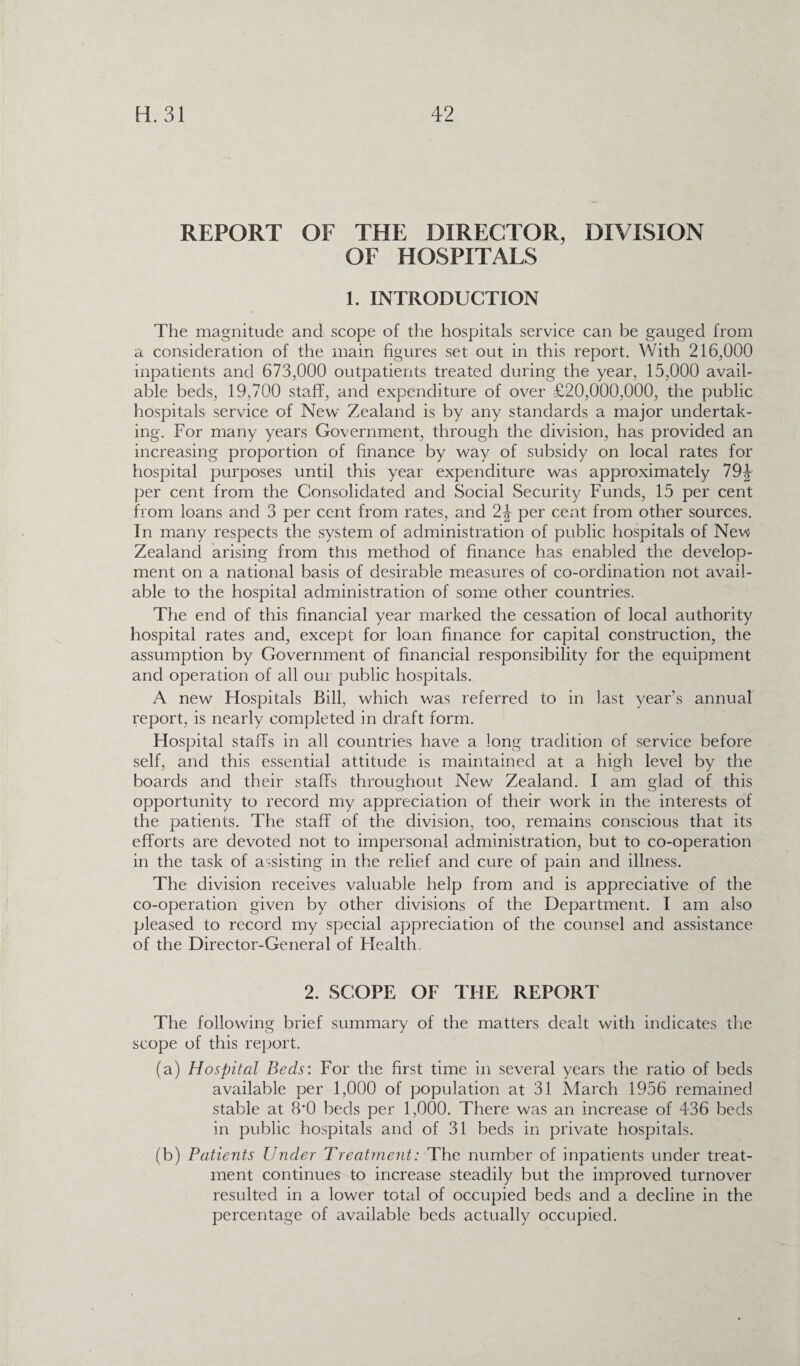 REPORT OF THE DIRECTOR, DIVISION OF HOSPITALS 1. INTRODUCTION The magnitude and scope of the hospitals service can be gauged from a consideration of the main figures set out in this report. With 216,000 inpatients and 673,000 outpatients treated during the year, 15,000 avail¬ able beds, 19,700 staff, and expenditure of over £20,000,000, the public hospitals service of New Zealand is by any standards a major undertak¬ ing. For many years Government, through the division, has provided an increasing proportion of finance by way of subsidy on local rates for hospital purposes until this year expenditure was approximately 79|- per cent from the Consolidated and Social Security Funds, 15 per cent from loans and 3 per cent from rates, and 2\ per cent from other sources. In many respects the system of administration of public hospitals of New Zealand arising from this method of finance has enabled the develop¬ ment on a national basis of desirable measures of co-ordination not avail¬ able to the hospital administration of some other countries. The end of this financial year marked the cessation of local authority hospital rates and, except for loan finance for capital construction, the assumption by Government of financial responsibility for the equipment and operation of all our public hospitals. A new Hospitals Bill, which was referred to in last year’s annual report, is nearly completed in draft form. Hospital staff's in all countries have a long tradition of service before self, and this essential attitude is maintained at a high level by the boards and their staffs throughout New Zealand. I am glad of this opportunity to record my appreciation of their work in the interests of the patients. The staff of the division, too, remains conscious that its efforts are devoted not to impersonal administration, but to co-operation in the task of assisting in the relief and cure of pain and illness. The division receives valuable help from and is appreciative of the co-operation given by other divisions of the Department. I am also pleased to record my special appreciation of the counsel and assistance of the Director-General of Flealth. 2. SCOPE OF THE REPORT The following brief summary of the matters dealt with indicates the scope of this report. (a) Hospital Beds: For the first time in several years the ratio of beds available per 1,000 of population at 31 March 1956 remained stable at 8‘0 beds per 1,000. There was an increase of 436 beds in public hospitals and of 31 beds in private hospitals. (b) Patients Under Treatment: The number of inpatients under treat¬ ment continues to increase steadily but the improved turnover resulted in a lower total of occupied beds and a decline in the percentage of available beds actually occupied.