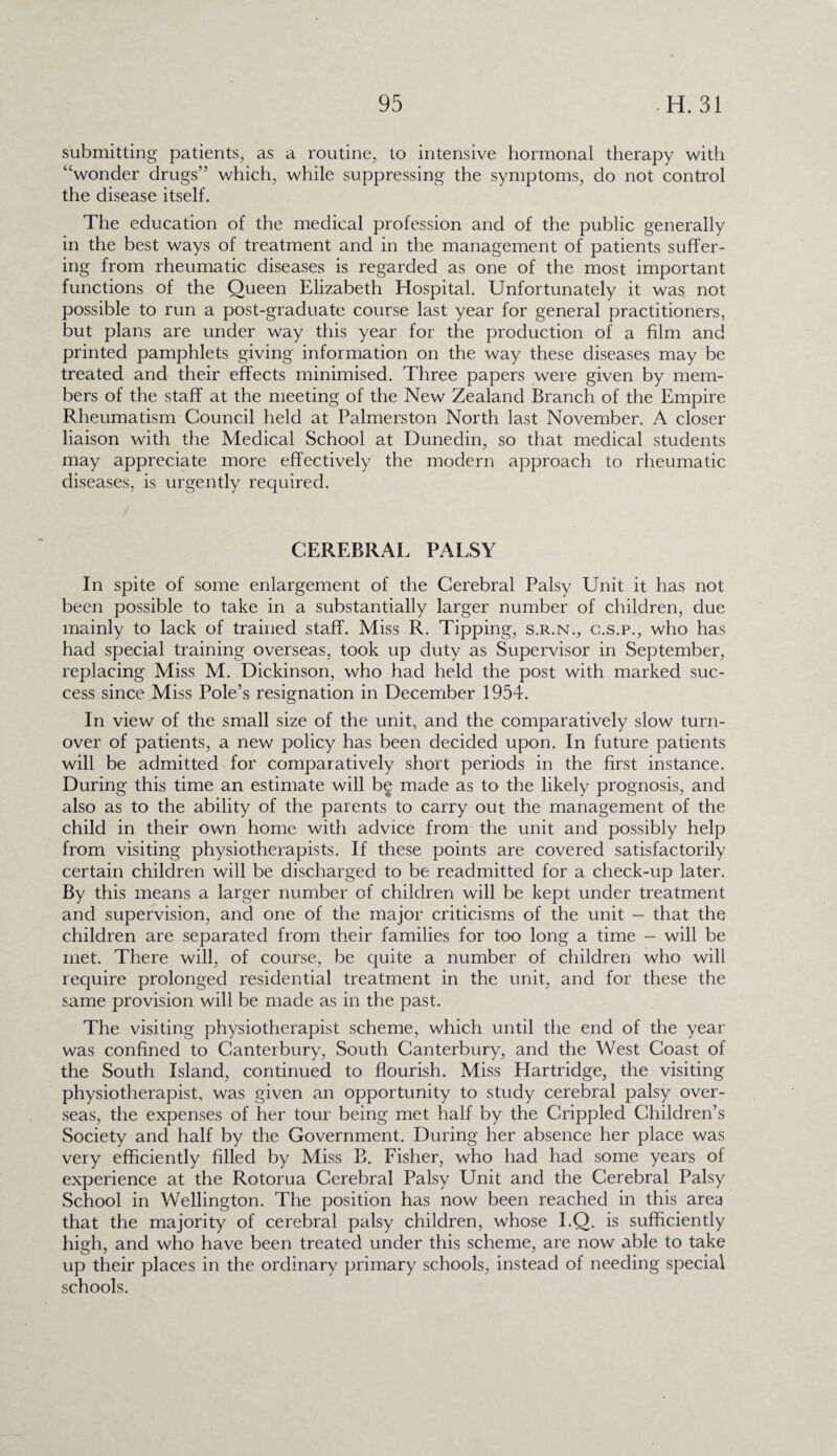 submitting patients, as a routine, to intensive hormonal therapy with “wonder drugs” which, while suppressing the symptoms, do not control the disease itself. The education of the medical profession and of the public generally in the best ways of treatment and in the management of patients suffer¬ ing from rheumatic diseases is regarded as one of the most important functions of the Queen Elizabeth Hospital. Unfortunately it was not possible to run a post-graduate course last year for general practitioners, but plans are under way this year for the production of a film and printed pamphlets giving information on the way these diseases may be treated and their effects minimised. Three papers were given by mem¬ bers of the staff at the meeting of the New Zealand Branch of the Empire Rheumatism Council held at Palmerston North last November. A closer liaison with the Medical School at Dunedin, so that medical students may appreciate more effectively the modern approach to rheumatic diseases, is urgently required. CEREBRAL PALSY In spite of some enlargement of the Cerebral Palsy Unit it has not been possible to take in a substantially larger number of children, due mainly to lack of trained staff. Miss R. Tipping, s.r.n., c.s.p., who has had special training overseas, took up duty as Supervisor in September, replacing Miss M. Dickinson, who had held the post with marked suc¬ cess since Miss Pole’s resignation in December 1954. In view of the small size of the unit, and the comparatively slow turn¬ over of patients, a new policy has been decided upon. In future patients will be admitted for comparatively short periods in the first instance. During this time an estimate will be made as to the likely prognosis, and also as to the ability of the parents to carry out the management of the child in their own home with advice from the unit and possibly help from visiting physiotherapists. If these points are covered satisfactorily certain children will be discharged to be readmitted for a check-up later. By this means a larger number of children will be kept under treatment and supervision, and one of the major criticisms of the unit — that the children are separated from their families for too long a time — will be met. There will, of course, be quite a number of children who will require prolonged residential treatment in the unit, and for these the same provision will be made as in the past. The visiting physiotherapist scheme, which until the end of the year was confined to Canterbury, South Canterbury, and the West Coast of the South Island, continued to flourish. Miss Hartridge, the visiting physiotherapist, was given an opportunity to study cerebral palsy over¬ seas, the expenses of her tour being met half by the Crippled Children’s Society and half by the Government. During her absence her place was very efficiently filled by Miss B. Fisher, who had had some years of experience at the Rotorua Cerebral Palsy Unit and the Cerebral Palsy School in Wellington. The position has now been reached in this area that the majority of cerebral palsy children, whose I.Q. is sufficiently high, and who have been treated under this scheme, are now able to take up their places in the ordinary primary schools, instead of needing special schools.