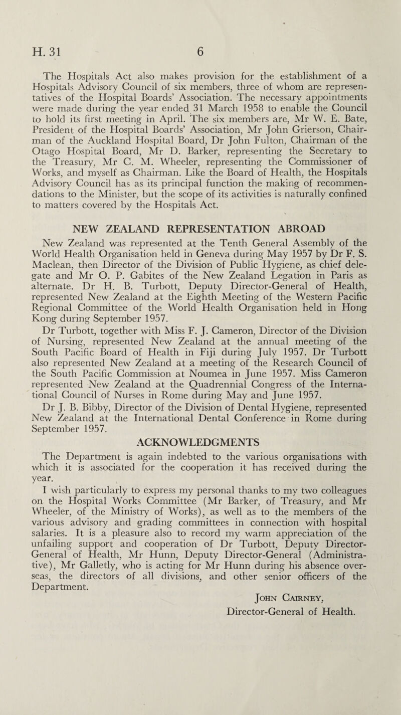 The Hospitals Act also makes provision for the establishment of a Hospitals Advisory Council of six members, three of whom are represen¬ tatives of the Hospital Boards’ Association. The necessary appointments were made during the year ended 31 March 1958 to enable the Council to hold its first meeting in April. The six members are, Mr W. E. Bate, President of the Hospital Boards’ Association, Mr John Grierson, Chair¬ man of the Auckland Hospital Board, Dr John Fulton, Chairman of the Otago Hospital Board, Mr D. Barker, representing the Secretary to the Treasury, Mr C. M. Wheeler, representing the Commissioner of Works, and myself as Chairman. Like the Board of Health, the Hospitals Advisory Council has as its principal function the making of recommen¬ dations to the Minister, but the scope of its activities is naturally confined to matters covered by the Hospitals Act. NEW ZEALAND REPRESENTATION ABROAD New Zealand was represented at the Tenth General Assembly of the World Health Organisation held in Geneva during May 1957 by Dr F. S. Maclean, then Director of the Division of Public Hygiene, as chief dele¬ gate and Mr O. P. Gabites of the New Zealand Legation in Paris as alternate. Dr H. B. Turbott, Deputy Director-General of Health, represented New Zealand at the Eighth Meeting of the Western Pacific Regional Committee of the World Health Organisation held in Hong Kong during September 1957. Dr Turbott, together with Miss F. J. Cameron, Director of the Division of Nursing, represented New Zealand at the annual meeting of the South Pacific Board of Health in Fiji during July 1957. Dr Turbott also represented New Zealand at a meeting of the Research Council of the South Pacific Commission at Noumea in June 1957. Miss Cameron represented New Zealand at the Quadrennial Congress of the Interna¬ tional Council of Nurses in Rome during May and June 1957. Dr J. B. Bibby, Director of the Division of Dental Hygiene, represented New Zealand at the International Dental Conference in Rome during September 1957. ACKNOWLEDGMENTS The Department is again indebted to the various organisations with which it is associated for the cooperation it has received during the year. I wish particularly to express my personal thanks to my two colleagues on the Hospital Works Committee (Mr Barker, of Treasury, and Mr Wheeler, of the Ministry of Works), as well as to the members of the various advisory and grading committees in connection with hospital salaries. It is a pleasure also to record my warm appreciation of the unfailing support and cooperation of Dr Turbott, Deputy Director- General of Health, Mr Hunn, Deputy Director-General (Administra¬ tive), Mr Galletly, who is acting for Mr Hunn during his absence over¬ seas, the directors of all divisions, and other senior officers of the Department. John Cairney, Director-General of Health.