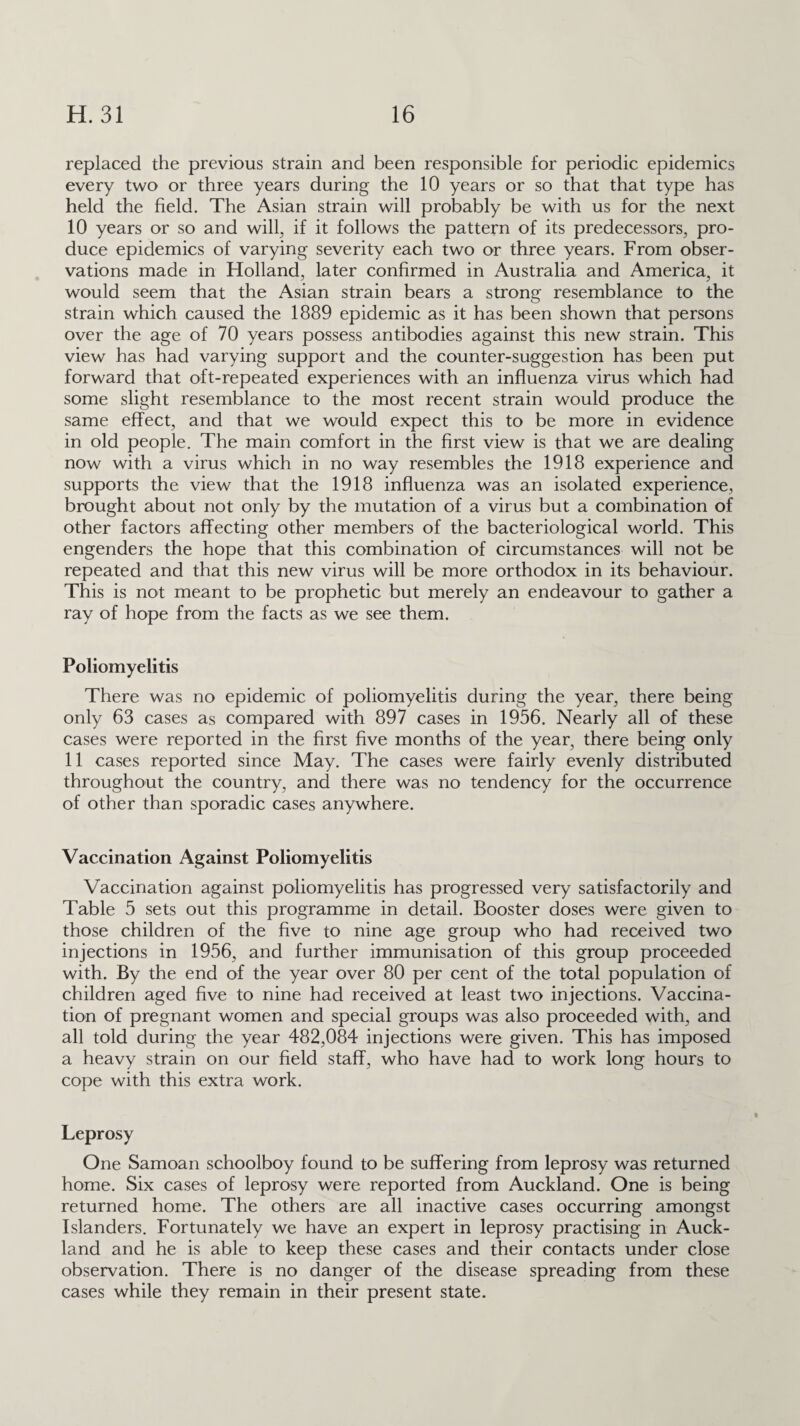 replaced the previous strain and been responsible for periodic epidemics every two or three years during the 10 years or so that that type has held the field. The Asian strain will probably be with us for the next 10 years or so and will, if it follows the pattern of its predecessors, pro¬ duce epidemics of varying severity each two or three years. From obser¬ vations made in Holland, later confirmed in Australia and America, it would seem that the Asian strain bears a strong resemblance to the strain which caused the 1889 epidemic as it has been shown that persons over the age of 70 years possess antibodies against this new strain. This view has had varying support and the counter-suggestion has been put forward that oft-repeated experiences with an influenza virus which had some slight resemblance to the most recent strain would produce the same effect, and that we would expect this to be more in evidence in old people. The main comfort in the first view is that we are dealing now with a virus which in no way resembles the 1918 experience and supports the view that the 1918 influenza was an isolated experience, brought about not only by the mutation of a virus but a combination of other factors affecting other members of the bacteriological world. This engenders the hope that this combination of circumstances will not be repeated and that this new virus will be more orthodox in its behaviour. This is not meant to be prophetic but merely an endeavour to gather a ray of hope from the facts as we see them. Poliomyelitis There was no epidemic of poliomyelitis during the year, there being only 63 cases as compared with 897 cases in 1956. Nearly all of these cases were reported in the first five months of the year, there being only 11 cases reported since May. The cases were fairly evenly distributed throughout the country, and there was no tendency for the occurrence of other than sporadic cases anywhere. Vaccination Against Poliomyelitis Vaccination against poliomyelitis has progressed very satisfactorily and Table 5 sets out this programme in detail. Booster doses were given to those children of the five to nine age group who had received two injections in 1956, and further immunisation of this group proceeded with. By the end of the year over 80 per cent of the total population of children aged five to nine had received at least two injections. Vaccina¬ tion of pregnant women and special groups was also proceeded with, and all told during the year 482,084 injections were given. This has imposed a heavy strain on our field staff, who have had to work long hours to cope with this extra work. Leprosy One Samoan schoolboy found to be suffering from leprosy was returned home. Six cases of leprosy were reported from Auckland. One is being returned home. The others are all inactive cases occurring amongst Islanders. Fortunately we have an expert in leprosy practising in Auck¬ land and he is able to keep these cases and their contacts under close observation. There is no danger of the disease spreading from these cases while they remain in their present state.