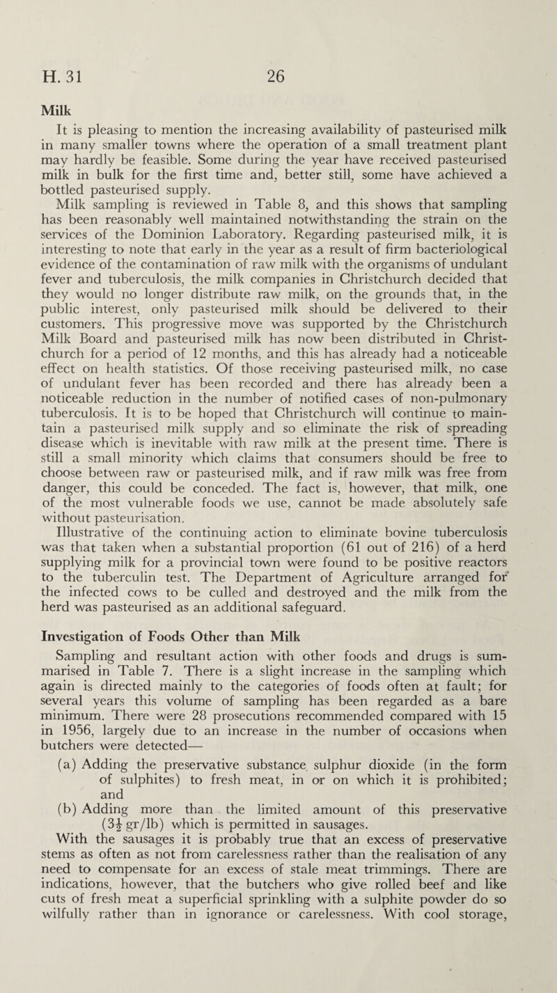 Milk It is pleasing to mention the increasing availability of pasteurised milk in many smaller towns where the operation of a small treatment plant may hardly be feasible. Some during the year have received pasteurised milk in bulk for the first time and, better still, some have achieved a bottled pasteurised supply. Milk sampling is reviewed in Table 8, and this shows that sampling has been reasonably well maintained notwithstanding the strain on the services of the Dominion Laboratory. Regarding pasteurised milk, it is interesting to note that early in the year as a result of firm bacteriological evidence of the contamination of raw milk with the organisms of undulant fever and tuberculosis, the milk companies in Christchurch decided that they would no longer distribute raw milk, on the grounds that, in the public interest, only pasteurised milk should be delivered to their customers. This progressive move was supported by the Christchurch Milk Board and pasteurised milk has now been distributed in Christ¬ church for a period of 12 months, and this has already had a noticeable effect on health statistics. Of those receiving pasteurised milk, no case of undulant fever has been recorded and there has already been a noticeable reduction in the number of notified cases of non-pulmonary tuberculosis. It is to be hoped that Christchurch will continue to main¬ tain a pasteurised milk supply and so eliminate the risk of spreading disease which is inevitable with raw milk at the present time. There is still a small minority which claims that consumers should be free to choose between raw or pasteurised milk, and if raw milk was free from danger, this could be conceded. The fact is, however, that milk, one of the most vulnerable foods we use, cannot be made absolutely safe without pasteurisation. Illustrative of the continuing action to eliminate bovine tuberculosis was that taken when a substantial proportion (61 out of 216) of a herd supplying milk for a provincial town were found to be positive reactors to the tuberculin test. The Department of Agriculture arranged for the infected cows to be culled and destroyed and the milk from the herd was pasteurised as an additional safeguard. Investigation of Foods Other than Milk Sampling and resultant action with other foods and drugs is sum¬ marised in Table 7. There is a slight increase in the sampling which again is directed mainly to the categories of foods often at fault; for several years this volume of sampling has been regarded as a bare minimum. There were 28 prosecutions recommended compared with 15 in 1956, largely due to an increase in the number of occasions when butchers were detected— (a) Adding the preservative substance sulphur dioxide (in the form of sulphites) to fresh meat, in or on which it is prohibited; and (b) Adding more than the limited amount of this preservative (3igr/lb) which is permitted in sausages. With the sausages it is probably true that an excess of preservative stems as often as not from carelessness rather than the realisation of any need to compensate for an excess of stale meat trimmings. There are indications, however, that the butchers who give rolled beef and like cuts of fresh meat a superficial sprinkling with a sulphite powder do so wilfully rather than in ignorance or carelessness. With cool storage,