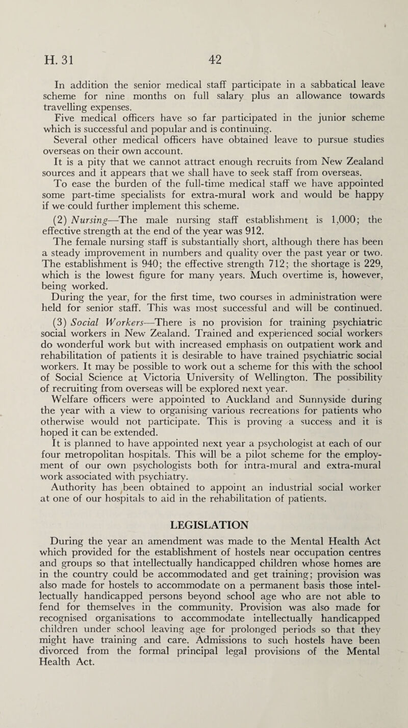 In addition the senior medical staff participate in a sabbatical leave scheme for nine months on full salary plus an allowance towards travelling expenses. Five medical officers have so far participated in the junior scheme which is successful and popular and is continuing. Several other medical officers have obtained leave to pursue studies overseas on their own account. It is a pity that we cannot attract enough recruits from New Zealand sources and it appears that we shall have to seek staff from overseas. To ease the burden of the full-time medical staff we have appointed some part-time specialists for extra-mural work and would be happy if we could further implement this scheme. (2) Nursing—The male nursing staff establishment is 1,000; the effective strength at the end of the year was 912. The female nursing staff is substantially short, although there has been a steady improvement in numbers and quality over the past year or two. The establishment is 940; the effective strength 712; the shortage is 229, which is the lowest figure for many years. Much overtime is, however, being worked. During the year, for the first time, two courses in administration were held for senior staff. This was most successful and will be continued. (3) Social Workers—There is no provision for training psychiatric social workers in New Zealand. Trained and experienced social workers do wonderful work but with increased emphasis on outpatient work and rehabilitation of patients it is desirable to have trained psychiatric social workers. It may be possible to work out a scheme for this with the school of Social Science at Victoria University of Wellington. The possibility of recruiting from overseas will be explored next year. Welfare officers were appointed to Auckland and Sunnyside during the year with a view to organising various recreations for patients who otherwise would not participate. This is proving a success and it is hoped it can be extended. It is planned to have appointed next year a psychologist at each of our four metropolitan hospitals. This will be a pilot scheme for the employ¬ ment of our own psychologists both for intra-mural and extra-mural work associated with psychiatry. Authority has been obtained to appoint an industrial social worker at one of our hospitals to aid in the rehabilitation of patients. LEGISLATION During the year an amendment was made to the Mental Health Act which provided for the establishment of hostels near occupation centres and groups so that intellectually handicapped children whose homes are in the country could be accommodated and get training; provision was also made for hostels to accommodate on a permanent basis those intel¬ lectually handicapped persons beyond school age who are not able to fend for themselves in the community. Provision was also made for recognised organisations to accommodate intellectually handicapped children under school leaving age for prolonged periods so that they might have training and care. Admissions to such hostels have been divorced from the formal principal legal provisions of the Mental Health Act.