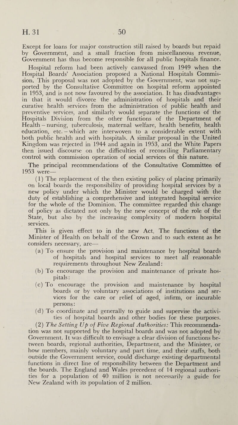 Except for loans for major construction still raised by boards but repaid by Government, and a small fraction from miscellaneous revenue, Government has thus become responsible for all public hospitals finance. Hospital reform had been actively canvassed from 1949 when the Hospital Boards’ Association proposed a National Hospitals Commis¬ sion. This proposal was not adopted by the Government, was not sup¬ ported by the Consultative Committee on hospital reform appointed in 1953, and is not now favoured by the association. It has disadvantages in that it would divorce the administration of hospitals and their curative health services from the administration of public health and preventive services, and similarly would separate the functions of the Hospitals Division from the other functions of the Department of Health - nursing, tuberculosis, maternal welfare, health benefits, health education, etc. - which are interwoven to a considerable extent with both public health and with hospitals. A similar proposal in the United Kingdom was rejected in 1944 and again in 1953, and the White Papers then issued discourse on the difficulties of reconciling Parliamentary control with commission operation of social services of this nature. The principal recommendations of the Consultative Committee of 1953 were— (1) The replacement of the then existing policy of placing primarily on local boards the responsibility of providing hospital services by a new policy under which the Minister would be charged with the duty of establishing a comprehensive and integrated hospital service for the whole of the Dominion. The committee regarded this change of policy as dictated not only by the new concept of the role of the State, but also by the increasing complexity of modern hospital services. This is given effect to in the new Act. The functions of the Minister of Health on behalf of the Crown and to such extent as he considers necessary, are— (a) To ensure the provision and maintenance by hospital boards of hospitals and hospital services to meet all reasonable requirements throughout New Zealand: (b) To encourage the provision and maintenance of private hos¬ pitals : (c) To encourage the provision and maintenance by hospital boards or by voluntary associations of institutions and ser¬ vices for the care or relief of aged, infirm, or incurable persons: (d) To coordinate and generally to guide and supervise the activi¬ ties of hospital boards and other bodies for these purposes. (2) The Setting Up of Five Regional Authorities: This recommenda¬ tion was not supported by the hospital boards and was not adopted by Government. It was difficult to envisage a clear division of functions be¬ tween boards, regional authorities, Department, and the Minister, or how members, mainly voluntary and part time, and their staffs, both outside the Government service, could discharge existing departmental functions in direct line of responsibility between the Department and the boards. The England and Wales precedent of 14 regional authori¬ ties for a population of 40 million is not necessarily a guide for New Zealand with its population of 2 million.