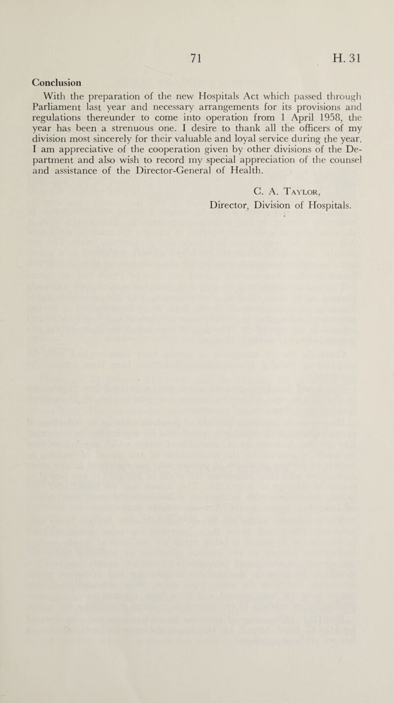Conclusion With the preparation of the new Hospitals Act which passed through Parliament last year and necessary arrangements for its provisions and regulations thereunder to come into operation from 1 April 1958, the year has been a strenuous one. I desire to thank all the officers of my division most sincerely for their valuable and loyal service during the year. I am appreciative of the cooperation given by other divisions of the De¬ partment and also wish to record my special appreciation of the counsel and assistance of the Director-General of Health. C. A. Taylor,