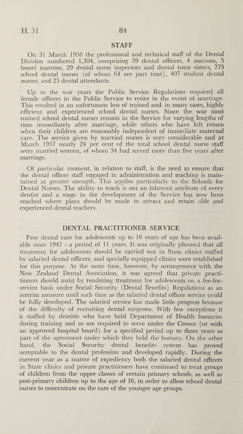 STAFF On 31 March 1958 the professional and technical staff of the Dental Division numbered 1,304, comprising 59 dental officers, 4 matrons, 5 hostel matrons, 29 dental nurse inspectors and dental tutor sisters, 775 school dental nurses (of whom 64 are part time), 407 student dental nurses, and 25 dental attendants. Up to the war years the Public Service Regulations required all female officers in the Public Service to retire in the event of marriage. This resulted in an unfortunate loss of trained and, in many cases, highly efficient and experienced school dental nurses. Since the war most trained school dental nurses remain in the Service for varying lengths of time immediately after marriage, while others who have left return when their children are reasonably independent of immediate maternal care. The service given by married nurses is very considerable and at March 1957 nearly 24 per cent of the total school dental nurse staff were married women, of whom 34 had served more than five years after marriage. Of particular moment, in relation to staff, is the need to ensure that the dental officer staff engaged in administration and teaching is main¬ tained at greater strength. This applies particularly to the Schools for Dental Nurses. The ability to teach is not an inherent attribute of every dentist and a stage in the development of the Service has now been reached where plans should be made to attract and retain able and experienced dental teachers. DENTAL PRACTITIONER SERVICE Free dental care for adolescents up to 16 years of age has been avail¬ able since 1947 - a period of 11 years. It was originally planned that all treatment for adolescents should be carried out in State clinics staffed by salaried dental officers, and specially equipped clinics were established for this purpose. At the same time, however, by arrangement with the New Zealand Dental Association, it was agreed that private practi¬ tioners should assist by rendering treatment for adolescents on a fee-for- service basis under Social Security (Dental Benefits) Regulations as an interim measure until such time as the salaried dental officer service could be fully developed. The salaried service has made little progress because of the difficulty of recruiting dental surgeons. With few exceptions it is staffed by dentists who have held Department of Health bursaries during training and so are required to serve under the Crown (or with an approved hospital board) for a specified period up to three years as part of the agreement under which they held the bursary. On the other hand, the Social Security dental benefits system has proved acceptable to the dental profession and developed rapidly. During the current year as a matter of expediency both the salaried dental officers in State clinics and private practitioners have continued to treat groups of children from the upper classes of certain primary schools, as well as post-primary children up to the age of 16, in order to allow school dental nurses to concentrate on the care of the younger age groups.