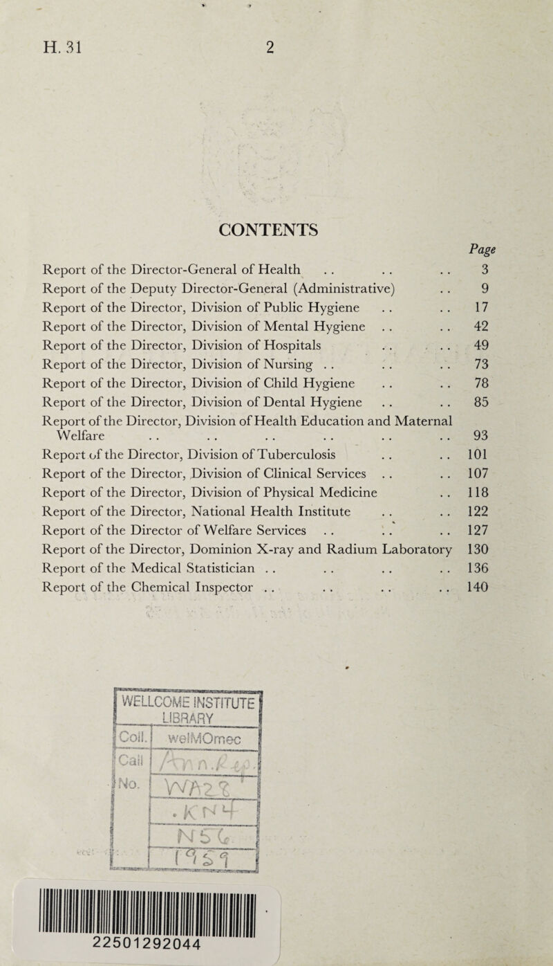 CONTENTS Page Report of the Director-General of Health . . . . . . 3 Report of the Deputy Director-General (Administrative) . . 9 Report of the Director, Division of Public Hygiene . . . . 17 Report of the Director, Division of Mental Hygiene . . . . 42 Report of the Director, Division of Hospitals . . ... 49 Report of the Director, Division of Nursing . . . . . . 73 Report of the Director, Division of Child Hygiene . . . . 78 Report of the Director, Division of Dental Hygiene . . . . 85 Report of the Director, Division of Health Education and Maternal Welfare . . . . . . . . . . 93 Report of the Director, Division of Tuberculosis . . . . 101 Report of the Director, Division of Clinical Services . . . . 107 Report of the Director, Division of Physical Medicine . . 118 Report of the Director, National Health Institute . . . . 122 % Report of the Director of Welfare Services . . . . 127 Report of the Director, Dominion X-ray and Radium Laboratory 130 Report of the Medical Statistician . . . . . . 136 Report of the Chemical Inspector . . . . . . 140 WELLCOME INSTITUTE LIBRARY Coil. welMOmec | pCail !no. I f i D • E . | -WA2?. i . k 1 NST. PTSi f 22501292044