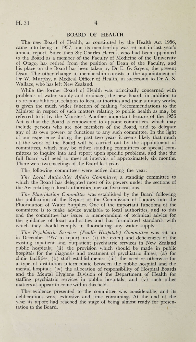 BOARD OF HEALTH The new Board of Health, as constituted by the Health Act 1956, came into being in 1957, and its membership was set out in last year’s annual report. Since then Sir Charles Hercus, who had been appointed to the Board as a member of the Faculty of Medicine of the University of Otago, has retired from the position of Dean of the Faculty, and his place on the Board has been taken by Dr E. G. Sayers, the present Dean. The other change in membership consists in the appointment of Dr W. Murphy, a Medical Officer of Health, in succession to Dr A. S. Wallace, who has left New Zealand. While the former Board of Health was principally concerned with problems of water supply and drainage, the new Board, in addition to its responsibilities in relation to local authorities and their sanitary works, is given the much wider function of making “recommendations to the Minister in respect of such matters relating to public health as may be referred to it by the Minister”. Another important feature of the 1956 Act is that the Board is empowered to appoint committees, which may include persons who are not members of the Board, and to delegate any of its own powers or functions to any such committee. In the light of our experience during the past two years it seems likely that much of the work of the Board will be carried out by the appointment of committees, which may be either standing committees or special com¬ mittees to inquire into and report upon specific problems, and that the full Board will need to meet at intervals of approximately six months. There were two meetings of the Board last year. The following committees were active during the year: The Local Authorities Affairs Committee, a standing committee to which the Board has delegated most of its powers under the sections of the Act relating to local authorities, met on five occasions. The Fluoridation Committee was established by the Board following the publication of the Report of the Commission of Inquiry into the Fluoridation of Water Supplies. One of the important functions of the committee is to make advice available to local authorities, and to this end the committee has issued a memorandum of technical advice for the guidance of local authorities and has formulated standards with which they should comply in fluoridating any water supply. The Psychiatric Services (Public Hospitals) Committee was set up in December 1957 to report on: (i) the extent and deficiencies of the existing inpatient and outpatient psychiatric services in New Zealand public hospitals; (ii) the provision which should be made in public hospitals for the diagnosis and treatment of psychiatric illness, (a) for clinic facilities, (b) staff establishments; (iii) the need or otherwise for a type of institution intermediate between the public hospital and the mental hospital; (iv) the allocation of responsibility of Hospital Boards and the Mental Hygiene Division of the Department of Health for staffing psychiatric services in public hospitals; and (v) such other matters as appear to come within this field. The evidence presented to the committee was considerable, and its deliberations were extensive and time consuming. At the end of the year its report had reached the stage of being almost ready for presen¬ tation to the Board.