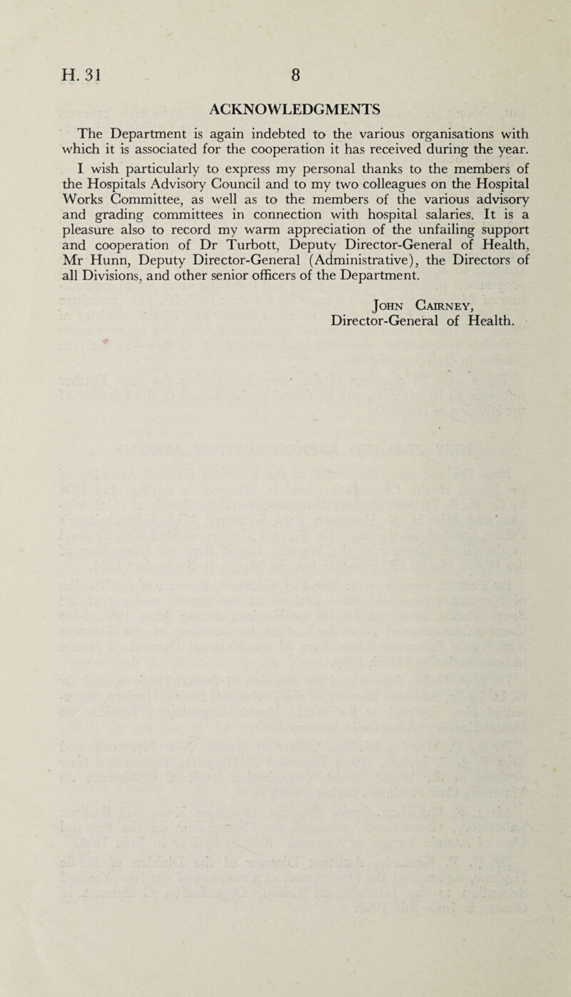 ACKNOWLEDGMENTS The Department is again indebted to the various organisations with which it is associated for the cooperation it has received during the year. I wish particularly to express my personal thanks to the members of the Hospitals Advisory Council and to my two colleagues on the Hospital Works Committee, as well as to the members of the various advisory and grading committees in connection with hospital salaries. It is a pleasure also to record my warm appreciation of the unfailing support and cooperation of Dr Turbott, Deputy Director-General of Health, Mr Hunn, Deputy Director-General (Administrative), the Directors of all Divisions, and other senior officers of the Department. John Cairney,