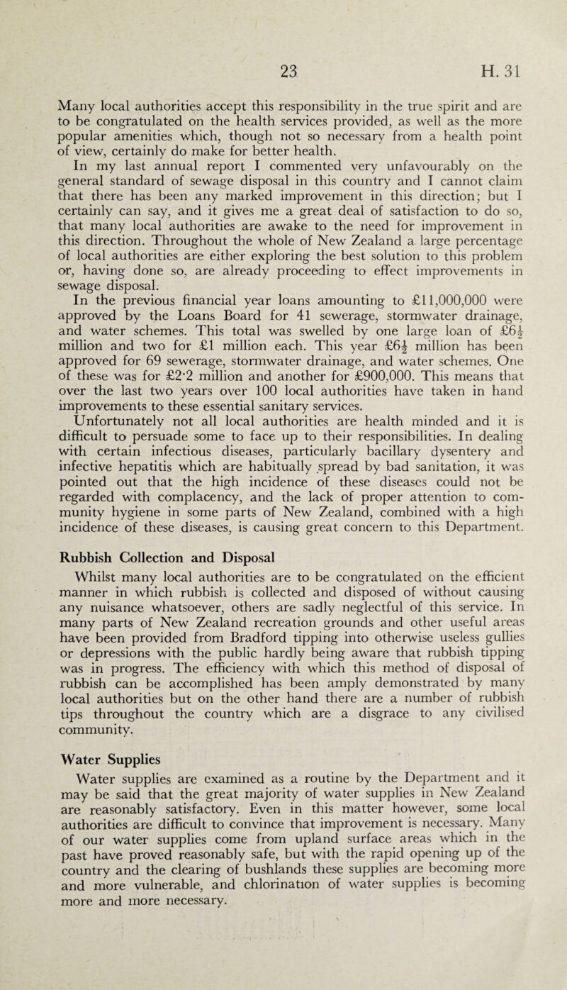 Many local authorities accept this responsibility in the true spirit and are to be congratulated on the health services provided, as well as the more popular amenities which, though not so necessary from a health point of view, certainly do make for better health. In my last annual report I commented very unfavourably on the general standard of sewage disposal in this country and I cannot claim that there has been any marked improvement in this direction; but I certainly can say, and it gives me a great deal of satisfaction to do so, that many local authorities are awake to the need for improvement in this direction. Throughout the whole of New Zealand a large percentage of local authorities are either exploring the best solution to this problem or, having done so, are already proceeding to effect improvements in sewage disposal. In the previous financial year loans amounting to £11,000,000 were approved by the Loans Board for 41 sewerage, stormwater drainage, and water schemes. This total was swelled by one large loan of £64 million and two for £1 million each. This year £6J million has been approved for 69 sewerage, stormwater drainage, and water schemes. One of these was for £2*2 million and another for £900,000. This means that over the last two years over 100 local authorities have taken in hand improvements to these essential sanitary services. Unfortunately not all local authorities are health minded and it is difficult to persuade some to face up to their responsibilities. In dealing with certain infectious diseases, particularly bacillary dysentery and infective hepatitis which are habitually spread by bad sanitation, it was pointed out that the high incidence of these diseases could not be regarded with complacency, and the lack of proper attention to com¬ munity hygiene in some parts of New Zealand, combined with a high incidence of these diseases, is causing great concern to this Department. Rubbish Collection and Disposal Whilst many local authorities are to be congratulated on the efficient manner in which rubbish is collected and disposed of without causing any nuisance whatsoever, others are sadly neglectful of this service. In many parts of New Zealand recreation grounds and other useful areas have been provided from Bradford tipping into otherwise useless gullies or depressions with the public hardly being aware that rubbish tipping was in progress. The efficiency with which this method of disposal of rubbish can be accomplished has been amply demonstrated by many local authorities but on the other hand there are a number of rubbish tips throughout the country which are a disgrace to any civilised community. Water Supplies Water supplies are examined as a routine by the Department and it may be said that the great majority of water supplies in New Zealand are reasonably satisfactory. Even in this matter however, some local authorities are difficult to convince that improvement is necessary. Many of our water supplies come from upland surface areas which in the past have proved reasonably safe, but with the rapid opening up of the country and the clearing of bushlands these supplies are becoming more and more vulnerable, and chlorination of water supplies is becoming more and more necessary.