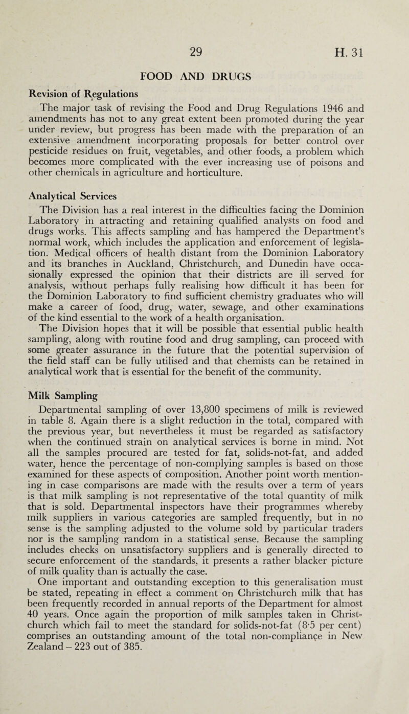 FOOD AND DRUGS Revision of Regulations The major task of revising the Food and Drug Regulations 1946 and amendments has not to any great extent been promoted during the year under review, but progress has been made with the preparation of an extensive amendment incorporating proposals for better control over pesticide residues on fruit, vegetables, and other foods, a problem which becomes more complicated with the ever increasing use of poisons and other chemicals in agriculture and horticulture. Analytical Services The Division has a real interest in the difficulties facing the Dominion Laboratory in attracting and retaining qualified analysts on food and drugs works. This affects sampling and has hampered the Department’s normal work, which includes the application and enforcement of legisla¬ tion. Medical officers of health distant from the Dominion Laboratory and its branches in Auckland, Christchurch, and Dunedin have occa¬ sionally expressed the opinion that their districts are ill served for analysis, without perhaps fully realising how difficult it has been for the Dominion Laboratory to find sufficient chemistry graduates who will make a career of food, drug, water, sewage, and other examinations of the kind essential to the work of a health organisation. The Division hopes that it will be possible that essential public health sampling, along with routine food and drug sampling, can proceed with some greater assurance in the future that the potential supervision of the field staff can be fullv utilised and that chemists can be retained in j analytical work that is essential for the benefit of the community. Milk Sampling Departmental sampling of over 13,800 specimens of milk is reviewed in table 8. Again there is a slight reduction in the total, compared with the previous year, but nevertheless it must be regarded as satisfactory when the continued strain on analytical services is borne in mind. Not all the samples procured are tested for fat, solids-not-fat, and added water, hence the percentage of non-complying samples is based on those examined for these aspects of composition. Another point worth mention¬ ing in case comparisons are made with the results over a term of years is that milk sampling is not representative of the total quantity of milk that is sold. Departmental inspectors have their programmes whereby milk suppliers in various categories are sampled frequently, but in no sense is the sampling adjusted to the volume sold by particular traders nor is the sampling random in a statistical sense. Because the sampling includes checks on unsatisfactory7! suppliers and is generally directed to secure enforcement of the standards, it presents a rather blacker picture of milk quality than is actually the case. One important and outstanding exception to this generalisation must be stated, repeating in effect a comment on Christchurch milk that has been frequently recorded in annual reports of the Department for almost 40 years. Once again the proportion of milk samples taken in Christ¬ church which fail to meet the standard for solids-not-fat (8*5 per cent) comprises an outstanding amount of the total non-compliance in New Zealand - 223 out of 385.