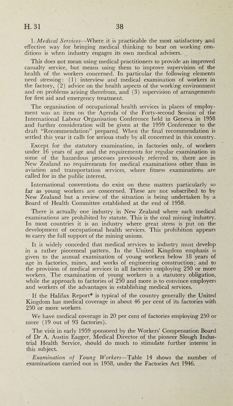1. Medical Services—Where it is practicable the most satisfactory and effective way for bringing medical thinking to bear on working con¬ ditions is when industry engages its own medical advisers. This does not mean using medical practitioners to provide an improved casualty service, but means using them to improve supervision of the health of the workers concerned. In particular the following elements need stressing: (1) interview and medical examination of workers in the factory, (2) advice on the health aspects of the working environment and on problems arising therefrom, and (3) supervision of arrangements for first aid and emergency treatment. The organisation of occupational health services in places of employ¬ ment was an item on the Agenda of the Forty-second Session of the International Labour Organisation Conference held in Geneva in 1958 and further consideration will be given at the 1959 Conference to the draft “Recommendation” prepared. When the final recommendation is settled this year it calls for serious study by all concerned in this country. Except for the statutory examination, in factories only, of workers under 16 years of age and the requirements for regular examination in some of the hazardous processes previously referred to, there are in New Zealand no requirements for medical examinations other than in aviation and transportation services, where fitness examinations are called for in the public interest. International conventions do exist on these matters particularly so far as young workers are concerned. These are not subscribed to by New Zealand but a review of the situation is being undertaken by a Board of Health Committee established at the end of 1958. There is actually one industry in New Zealand where such medical examinations are prohibited by statute. This is the coal mining industry. In most countries it is an industry where great stress is put on the development of occupational health services. This prohibition appears to carry the full support of the mining unions. It is widely conceded that medical services to industry must develop in a rather piecemeal pattern. In the United Kingdom emphasis is given to the annual examination of young workers below 18 years of age in factories, mines, and works of engineering construction; and to the provision of medical services in all factories employing 250 or more workers. The examination of young workers is a statutory obligation, while the approach to factories of 250 and more is to convince employers and workers of the advantages in establishing medical services. If the Halifax Report* is typical of the country generally the United Kingdom has medical coverage in about 46 per cent of its factories with 250 or more workers. We have medical coverage in 20 per cent of factories employing 250 or more (19 out of 93 factories). The visit in early 1959 sponsored by the Workers’ Compensation Board of Dr A. Austin Eagger, Medical Director of the pioneer Slough Indus¬ trial Health Service, should do much to stimulate further interest in this subject. Examination of Young Workers—Table 14 shows the number of examinations carried out in 1958, under the Factories Act 1946.