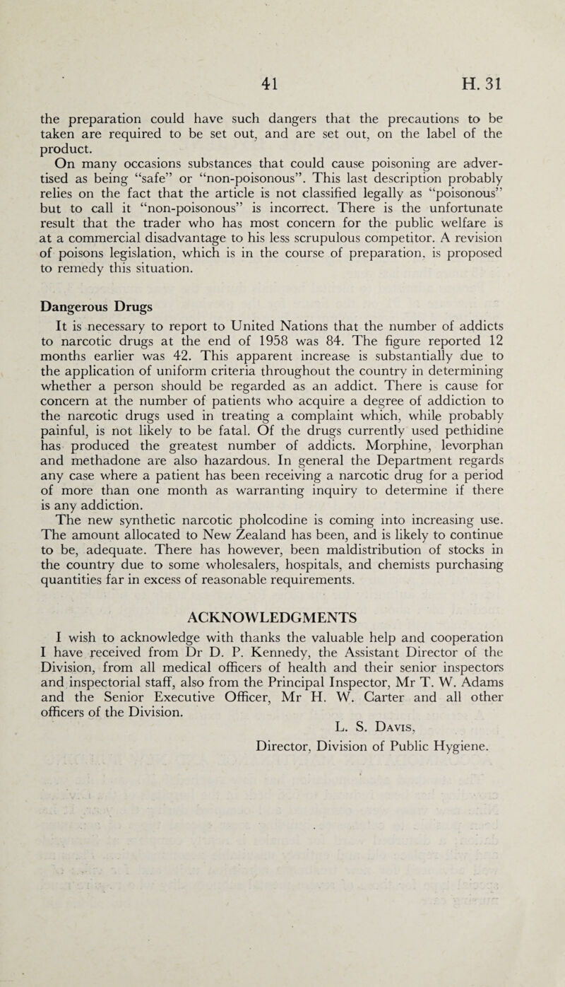 the preparation could have such dangers that the precautions to be taken are required to be set out, and are set out, on the label of the product. On many occasions substances that could cause poisoning are adver¬ tised as being “safe” or “non-poisonous”. This last description probably relies on the fact that the article is not classified legally as “poisonous” but to call it “non-poisonous” is incorrect. There is the unfortunate result that the trader who has most concern for the public welfare is at a commercial disadvantage to his less scrupulous competitor. A revision of poisons legislation, which is in the course of preparation, is proposed to remedy this situation. Dangerous Drugs It is necessary to report to United Nations that the number of addicts to narcotic drugs at the end of 1958 was 84. The figure reported 12 months earlier was 42. This apparent increase is substantially due to the application of uniform criteria throughout the country in determining whether a person should be regarded as an addict. There is cause for concern at the number of patients who acquire a degree of addiction to the narcotic drugs used in treating a complaint which, while probably painful, is not likely to be fatal. Of the drugs currently used pethidine has produced the greatest number of addicts. Morphine, levorphan and methadone are also hazardous. In general the Department regards any case where a patient has been receiving a narcotic drug for a period of more than one month as warranting inquiry to determine if there is any addiction. The new synthetic narcotic pholcodine is coming into increasing use. The amount allocated to New Zealand has been, and is likely to continue to be, adequate. There has however, been maldistribution of stocks in the country due to some wholesalers, hospitals, and chemists purchasing quantities far in excess of reasonable requirements. ACKNOWLEDGMENTS I wish to acknowledge with thanks the valuable help and cooperation I have received from Dr D. P. Kennedy, the Assistant Director of the Division, from all medical officers of health and their senior inspectors and inspectorial staff, also from the Principal Inspector, Mr T. W. Adams and the Senior Executive Officer, Mr H. W. Carter and all other officers of the Division. L. S. Davis,