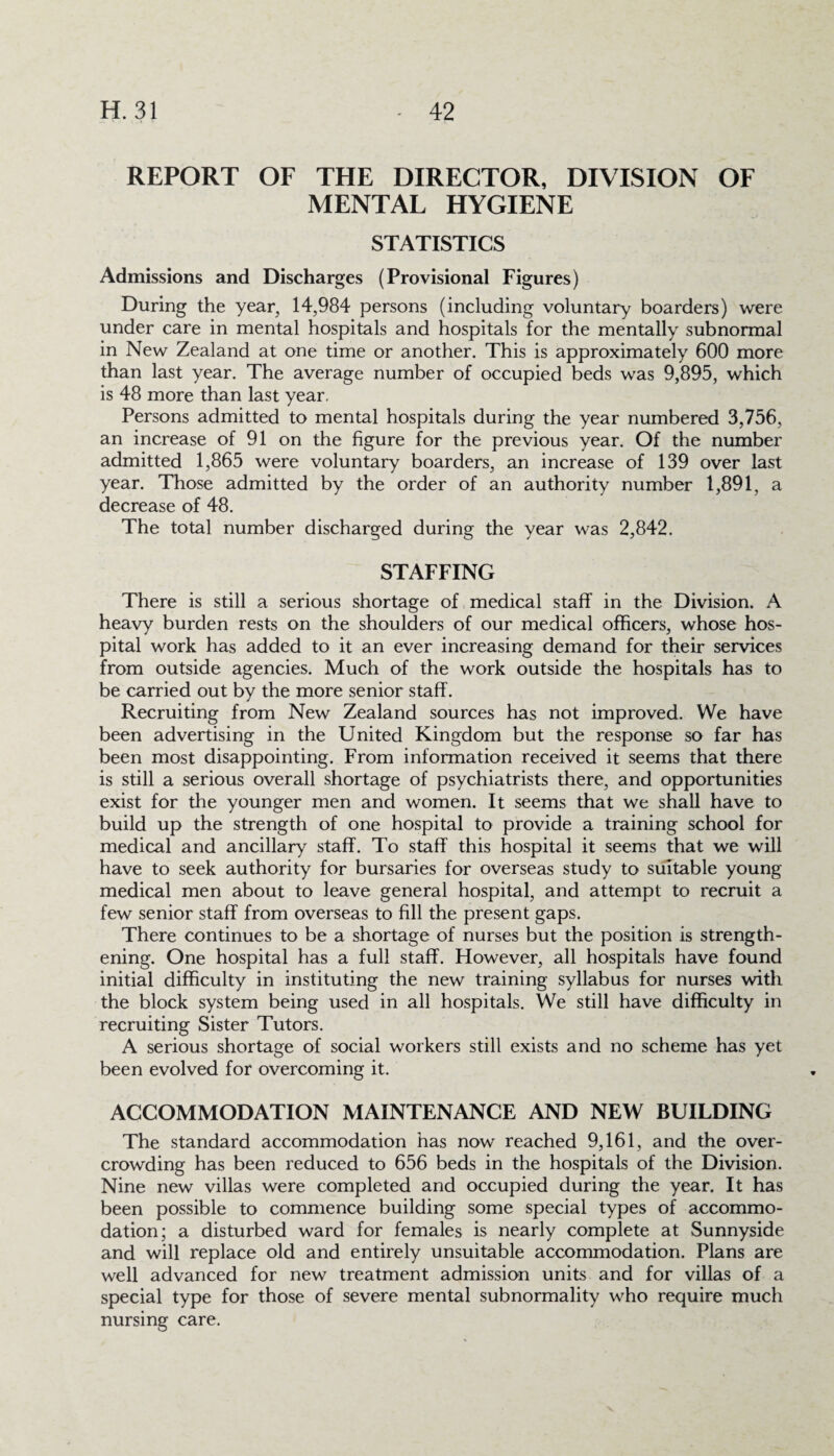 REPORT OF THE DIRECTOR, DIVISION OF MENTAL HYGIENE STATISTICS Admissions and Discharges (Provisional Figures) During the year, 14,984 persons (including voluntary boarders) were under care in mental hospitals and hospitals for the mentally subnormal in New Zealand at one time or another. This is approximately 600 more than last year. The average number of occupied beds was 9,895, which is 48 more than last year, Persons admitted to mental hospitals during the year numbered 3,756, an increase of 91 on the figure for the previous year. Of the number admitted 1,865 were voluntary boarders, an increase of 139 over last year. Those admitted by the order of an authority number 1,891, a decrease of 48. The total number discharged during the year was 2,842. STAFFING There is still a serious shortage of medical staff in the Division. A heavy burden rests on the shoulders of our medical officers, whose hos¬ pital work has added to it an ever increasing demand for their services from outside agencies. Much of the work outside the hospitals has to be carried out by the more senior staff. Recruiting from New Zealand sources has not improved. We have been advertising in the United Kingdom but the response so far has been most disappointing. From information received it seems that there is still a serious overall shortage of psychiatrists there, and opportunities exist for the younger men and women. It seems that we shall have to build up the strength of one hospital to provide a training school for medical and ancillary staff. To staff this hospital it seems that we will have to seek authority for bursaries for overseas study to suitable young medical men about to leave general hospital, and attempt to recruit a few senior staff from overseas to fill the present gaps. There continues to be a shortage of nurses but the position is strength¬ ening. One hospital has a full staff. However, all hospitals have found initial difficulty in instituting the new training syllabus for nurses with the block system being used in all hospitals. We still have difficulty in recruiting Sister Tutors. A serious shortage of social workers still exists and no scheme has yet been evolved for overcoming it. ACCOMMODATION MAINTENANCE AND NEW BUILDING The standard accommodation has now reached 9,161, and the over¬ crowding has been reduced to 656 beds in the hospitals of the Division. Nine new villas were completed and occupied during the year. It has been possible to commence building some special types of accommo¬ dation; a disturbed ward for females is nearly complete at Sunnyside and will replace old and entirely unsuitable accommodation. Plans are well advanced for new treatment admission units and for villas of a special type for those of severe mental subnormality who require much nursing care.