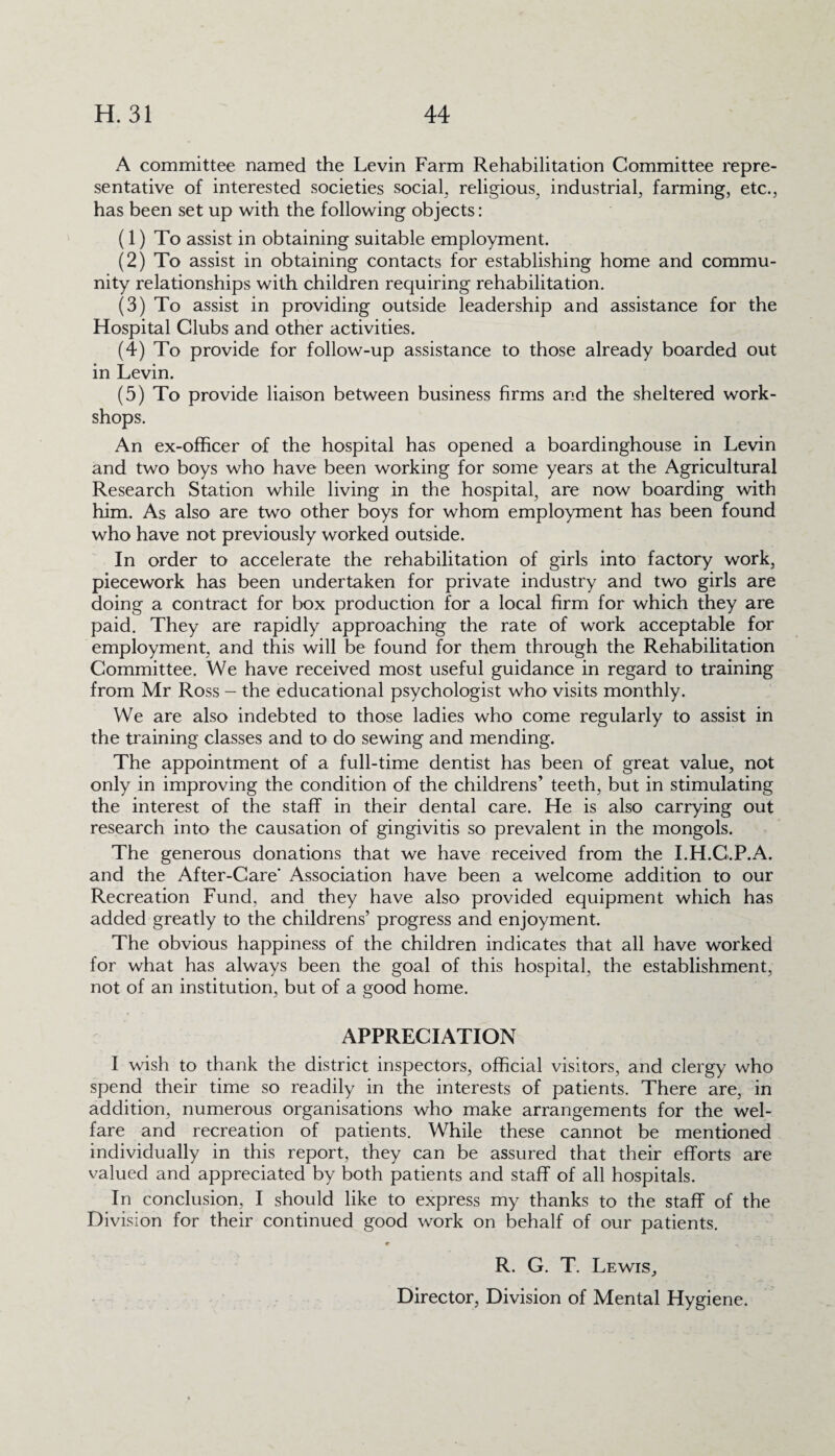 A committee named the Levin Farm Rehabilitation Committee repre¬ sentative of interested societies social, religious, industrial, farming, etc., has been set up with the following objects: (1) To assist in obtaining suitable employment. (2) To assist in obtaining contacts for establishing home and commu¬ nity relationships with children requiring rehabilitation. (3) To assist in providing outside leadership and assistance for the Hospital Clubs and other activities. (4) To provide for follow-up assistance to those already boarded out in Levin. (5) To provide liaison between business firms and the sheltered work¬ shops. An ex-officer of the hospital has opened a boardinghouse in Levin and two boys who have been working for some years at the Agricultural Research Station while living in the hospital, are now boarding with him. As also are two other boys for whom employment has been found who have not previously worked outside. In order to accelerate the rehabilitation of girls into factory work, piecework has been undertaken for private industry and two girls are doing a contract for box production for a local firm for which they are paid. They are rapidly approaching the rate of work acceptable for employment, and this will be found for them through the Rehabilitation Committee. We have received most useful guidance in regard to training from Mr Ross - the educational psychologist who visits monthly. We are also indebted to those ladies who come regularly to assist in the training classes and to do sewing and mending. The appointment of a full-time dentist has been of great value, not only in improving the condition of the childrens’ teeth, but in stimulating the interest of the staff in their dental care. He is also carrying out research into the causation of gingivitis so prevalent in the mongols. The generous donations that we have received from the I.H.C.P.A. and the After-Care' Association have been a welcome addition to our Recreation Fund, and they have also provided equipment which has added greatly to the childrens’ progress and enjoyment. The obvious happiness of the children indicates that all have worked for what has always been the goal of this hospital, the establishment, not of an institution, but of a good home. APPRECIATION I wish to thank the district inspectors, official visitors, and clergy who spend their time so readily in the interests of patients. There are, in addition, numerous organisations who make arrangements for the wel¬ fare and recreation of patients. While these cannot be mentioned individually in this report, they can be assured that their efforts are valued and appreciated by both patients and staff of all hospitals. In conclusion, I should like to express my thanks to the staff of the Division for their continued good work on behalf of our patients. r „ . R. G. T. Lewis,