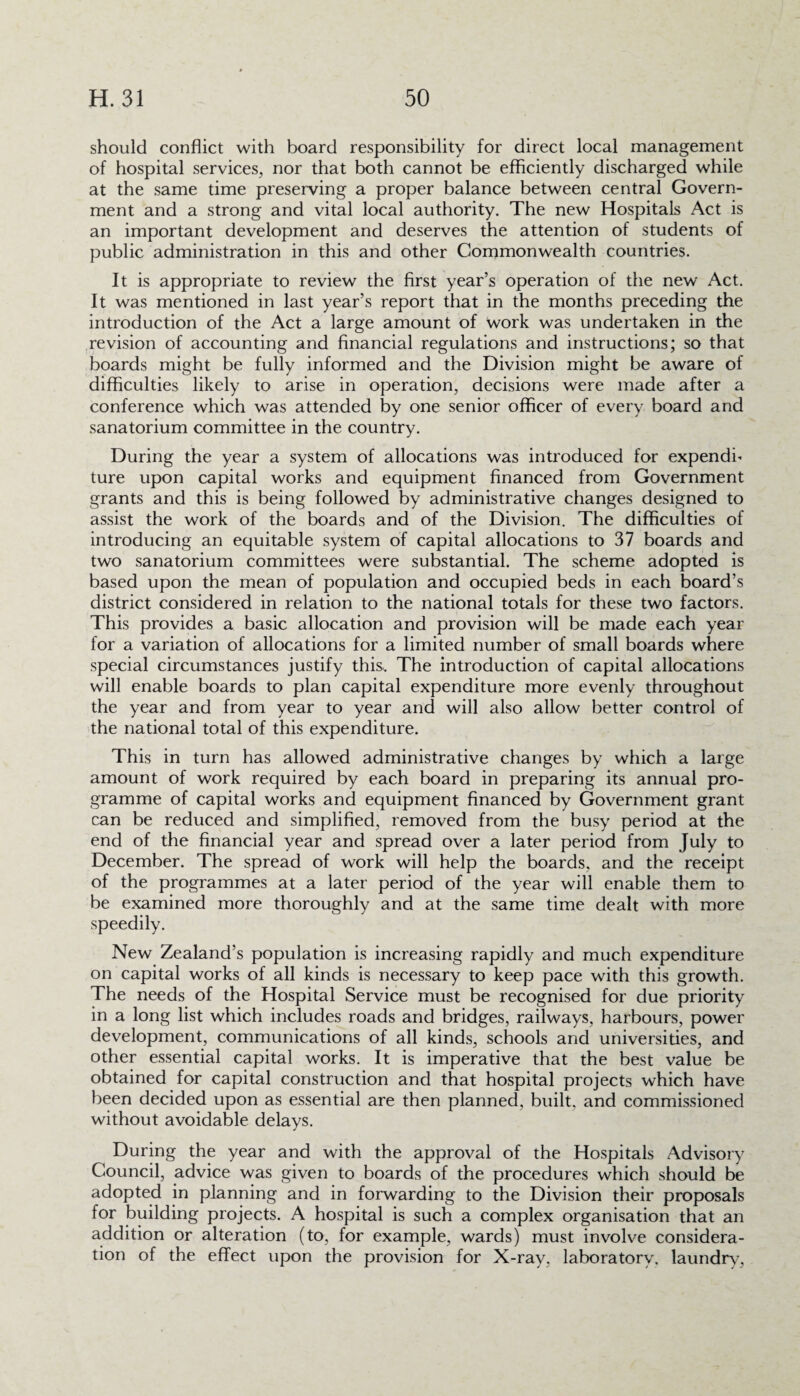 should conflict with board responsibility for direct local management of hospital services, nor that both cannot be efficiently discharged while at the same time preserving a proper balance between central Govern¬ ment and a strong and vital local authority. The new Hospitals Act is an important development and deserves the attention of students of public administration in this and other Commonwealth countries. It is appropriate to review the first year’s operation of the new Act. It was mentioned in last year’s report that in the months preceding the introduction of the Act a large amount of work was undertaken in the revision of accounting and financial regulations and instructions; so that boards might be fully informed and the Division might be aware of difficulties likely to arise in operation, decisions were made after a conference which was attended by one senior officer of every board and sanatorium committee in the country. During the year a system of allocations was introduced for expendh ture upon capital works and equipment financed from Government grants and this is being followed by administrative changes designed to assist the work of the boards and of the Division. The difficulties of introducing an equitable system of capital allocations to 37 boards and two sanatorium committees were substantial. The scheme adopted is based upon the mean of population and occupied beds in each board’s district considered in relation to the national totals for these two factors. This provides a basic allocation and provision will be made each year for a variation of allocations for a limited number of small boards where special circumstances justify this.. The introduction of capital allocations will enable boards to plan capital expenditure more evenly throughout the year and from year to year and will also allow better control of the national total of this expenditure. This in turn has allowed administrative changes by which a large amount of work required by each board in preparing its annual pro¬ gramme of capital works and equipment financed by Government grant can be reduced and simplified, removed from the busy period at the end of the financial year and spread over a later period from July to December. The spread of work will help the boards, and the receipt of the programmes at a later period of the year will enable them to be examined more thoroughly and at the same time dealt with more speedily. New Zealand’s population is increasing rapidly and much expenditure on capital works of all kinds is necessary to keep pace with this growth. The needs of the Hospital Service must be recognised for due priority in a long list which includes roads and bridges, railways, harbours, power development, communications of all kinds, schools and universities, and other essential capital works. It is imperative that the best value be obtained for capital construction and that hospital projects which have been decided upon as essential are then planned, built, and commissioned without avoidable delays. During the year and with the approval of the Hospitals Advisory Council, advice was given to boards of the procedures which should be adopted in planning and in forwarding to the Division their proposals for building projects. A hospital is such a complex organisation that an addition or alteration (to, for example, wards) must involve considera¬ tion of the effect upon the provision for X-ray, laboratory, laundry,