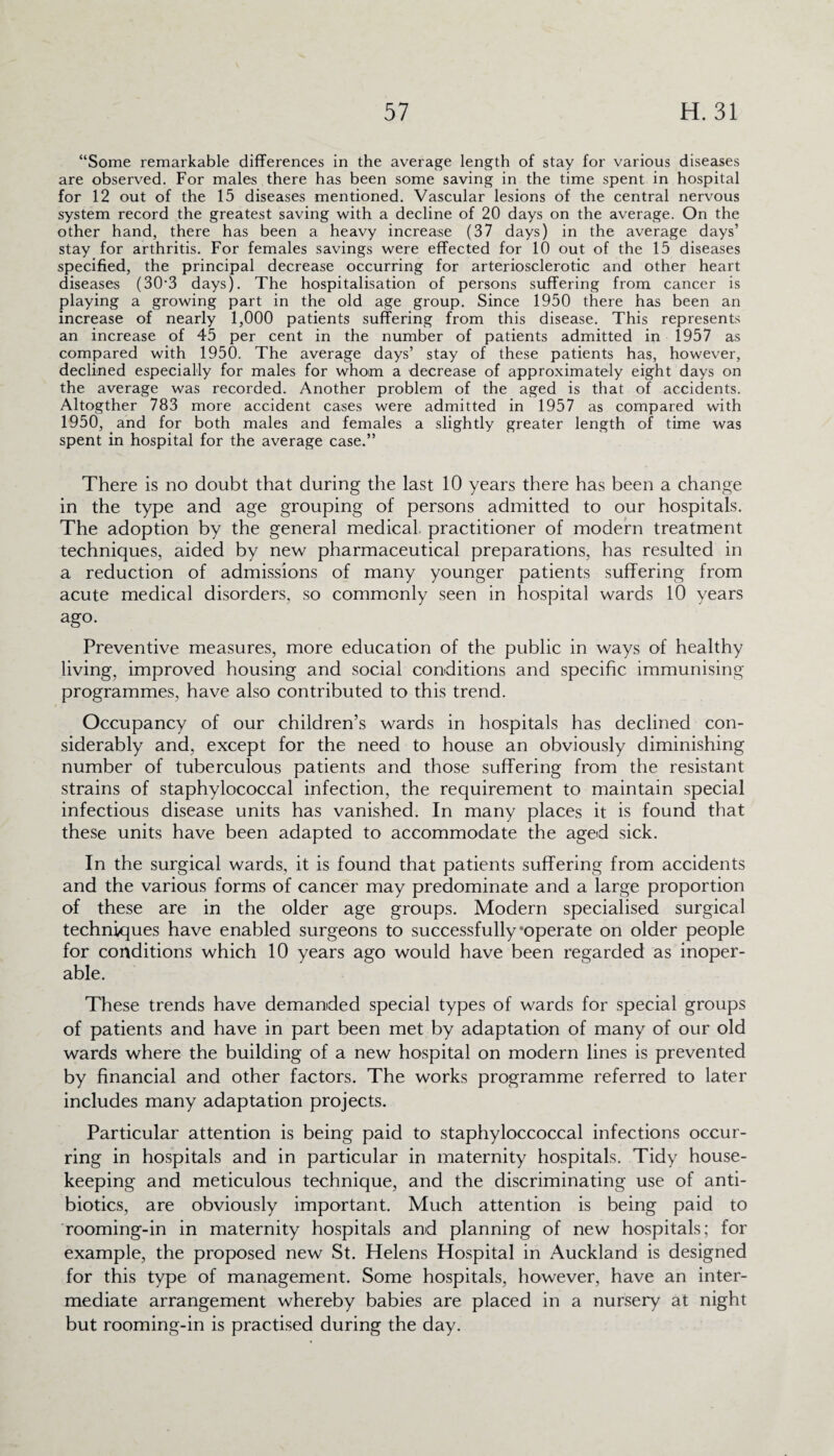 “Some remarkable differences in the average length of stay for various diseases are observed. For males there has been some saving in the time spent in hospital for 12 out of the 15 diseases mentioned. Vascular lesions of the central nervous system record the greatest saving with a decline of 20 days on the average. On the other hand, there has been a heavy increase (37 days) in the average days’ stay for arthritis. For females savings were effected for 10 out of the 15 diseases specified, the principal decrease occurring for arteriosclerotic and other heart diseases (30*3 days). The hospitalisation of persons suffering from cancer is playing a growing part in the old age group. Since 1950 there has been an increase of nearly 1,000 patients suffering from this disease. This represents an increase of 45 per cent in the number of patients admitted in 1957 as compared with 1950. The average days’ stay of these patients has, however, declined especially for males for whom a decrease of approximately eight days on the average was recorded. Another problem of the aged is that of accidents. Altogther 783 more accident cases were admitted in 1957 as compared with 1950, and for both males and females a slightly greater length of time was spent in hospital for the average case.” There is no doubt that during the last 10 years there has been a change in the type and age grouping of persons admitted to our hospitals. The adoption by the general medical practitioner of modern treatment techniques, aided by new pharmaceutical preparations, has resulted in a reduction of admissions of many younger patients suffering from acute medical disorders, so commonly seen in hospital wards 10 years ago. Preventive measures, more education of the public in ways of healthy living, improved housing and social conditions and specific immunising programmes, have also contributed to this trend. Occupancy of our children’s wards in hospitals has declined con¬ siderably and, except for the need to house an obviously diminishing number of tuberculous patients and those suffering from the resistant strains of staphylococcal infection, the requirement to maintain special infectious disease units has vanished. In many places it is found that these units have been adapted to accommodate the aged sick. In the surgical wards, it is found that patients suffering from accidents and the various forms of cancer may predominate and a large proportion of these are in the older age groups. Modern specialised surgical techniques have enabled surgeons to successfully‘operate on older people for conditions which 10 years ago would have been regarded as inoper¬ able. These trends have demanded special types of wards for special groups of patients and have in part been met by adaptation of many of our old wards where the building of a new hospital on modern lines is prevented by financial and other factors. The works programme referred to later includes many adaptation projects. Particular attention is being paid to staphyloccoccal infections occur¬ ring in hospitals and in particular in maternity hospitals. Tidy house¬ keeping and meticulous technique, and the discriminating use of anti¬ biotics, are obviously important. Much attention is being paid to rooming-in in maternity hospitals and planning of new hospitals; for example, the proposed new St. Helens Hospital in Auckland is designed for this type of management. Some hospitals, however, have an inter¬ mediate arrangement whereby babies are placed in a nursery at night but rooming-in is practised during the day.