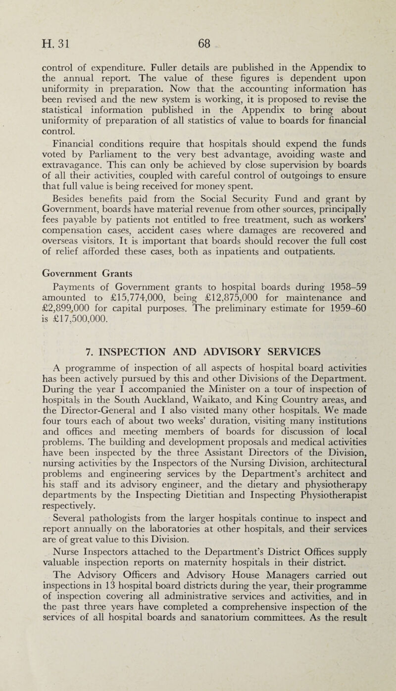 control of expenditure. Fuller details are published in the Appendix to the annual report. The value of these figures is dependent upon uniformity in preparation. Now that the accounting information has been revised and the new system is working, it is proposed to revise the statistical information published in the Appendix to bring about uniformity of preparation of all statistics of value to boards for financial control. Financial conditions require that hospitals should expend the funds voted by Parliament to the very best advantage, avoiding waste and extravagance. This can only be achieved by close supervision by boards of all their activities, coupled with careful control of outgoings to ensure that full value is being received for money spent. Besides benefits paid from the Social Security Fund and grant by Government, boards have material revenue from other sources, principally fees payable by patients not entitled to free treatment, such as workers’ compensation cases, accident cases where damages are recovered and overseas visitors. It is important that boards should recover the full cost of relief afforded these cases, both as inpatients and outpatients. Government Grants Payments of Government grants to hospital boards during 1958-59 amounted to £15,774,000, being £12,875,000 for maintenance and £2,899,000 for capital purposes. The preliminary estimate for 1959-60 is £17,500,000. 7. INSPECTION AND ADVISORY SERVICES A programme of inspection of all aspects of hospital board activities has been actively pursued by this and other Divisions of the Department. During the year I accompanied the Minister on a tour of inspection of hospitals in the South Auckland, Waikato, and King Country areas, and the Director-General and I also visited many other hospitals. We made four tours each of about two weeks’ duration, visiting many institutions and offices and meeting members of boards for discussion of local problems. The building and development proposals and medical activities have been inspected by the three Assistant Directors of the Division, nursing activities by the Inspectors of the Nursing Division, architectural problems and engineering services by the Department’s architect and his staff and its advisory engineer, and the dietary and physiotherapy departments by the Inspecting Dietitian and Inspecting Physiotherapist respectively. Several pathologists from the larger hospitals continue to inspect and report annually on the laboratories at other hospitals, and their services are of great value to this Division. Nurse Inspectors attached to the Department’s District Offices supply valuable inspection reports on maternity hospitals in their district. The Advisory Officers and Advisory House Managers carried out inspections in 13 hospital board districts during the year, their programme of inspection covering all administrative services and activities, and in the past three years have completed a comprehensive inspection of the services of all hospital boards and sanatorium committees. As the result