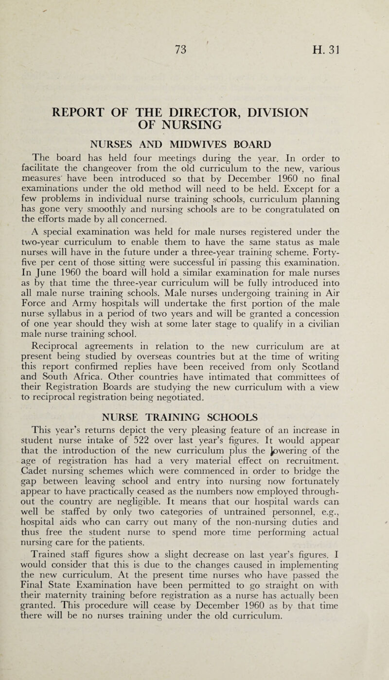 REPORT OF THE DIRECTOR, DIVISION OF NURSING NURSES AND MIDWIVES BOARD The board has held four meetings during the year. In order to facilitate the changeover from the old curriculum to the new, various measures’ have been introduced so that by December 1960 no final examinations under the old method will need to be held. Except for a few problems in individual nurse training schools, curriculum planning has gone very smoothly and nursing schools are to be congratulated on the efforts made by all concerned. A special examination was held for male nurses registered under the two-year curriculum to enable them to have the same status as male nurses will have in the future under a three-year training scheme. Forty- five per cent of those sitting were successful in passing this examination. In June 1960 the board will hold a similar examination for male nurses as by that time the three-year curriculum will be fully introduced into all male nurse training schools. Male nurses undergoing training in Air Force and Army hospitals will undertake the first portion of the male nurse syllabus in a period of two years and will be granted a concession of one year should they wish at some later stage to qualify in a civilian male nurse training school. Reciprocal agreements in relation to the new curriculum are at present being studied by overseas countries but at the time of writing this report confirmed replies have been received from only Scotland and South Africa. Other countries have intimated that committees of their Registration Boards are studying the new curriculum with a view to reciprocal registration being negotiated. NURSE TRAINING SCHOOLS This year’s returns depict the very pleasing feature of an increase in student nurse intake of 522 over last year’s figures. It would appear that the introduction of the new curriculum plus the lowering of the age of registration has had a very material effect on recruitment. Cadet nursing schemes which were commenced in order to bridge the gap between leaving school and entry into nursing now fortunately appear to have practically ceased as the numbers now employed through¬ out the country are negligible. It means that our hospital wards can well be staffed by only two categories of untrained personnel, e.g., hospital aids who can carry out many of the non-nursing duties and thus free the student nurse to spend more time performing actual nursing care for the patients. Trained staff figures show a slight decrease on last year’s figures. I would consider that this is due to the changes caused in implementing the new curriculum. At the present time nurses who have passed the Final State Examination have been permitted to go straight on with their maternity training before registration as a nurse has actually been granted. This procedure will cease by December 1960 as by that time there will be no nurses training under the old curriculum.