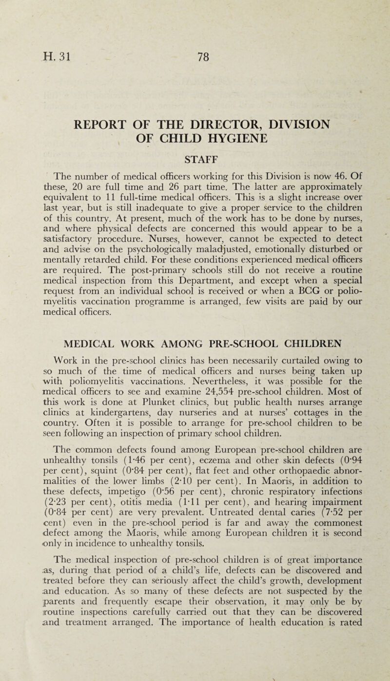 REPORT OF THE DIRECTOR, DIVISION OF CHILD HYGIENE STAFF The number of medical officers working for this Division is now 46. Of these, 20 are full time and 26 part time. The latter are approximately equivalent to 11 full-time medical officers. This is a slight increase over last year, but is still inadequate to give a proper service to the children of this country. At present, much of the work has to be done by nurses, and where physical defects are concerned this would appear to be a satisfactory procedure. Nurses, however, cannot be expected to detect and advise on the psychologically maladjusted, emotionally disturbed or mentally retarded child. For these conditions experienced medical officers are required. The post-primary schools still do not receive a routine medical inspection from this Department, and except when a special request from an individual school is received or when a BCG or polio¬ myelitis vaccination programme is arranged, few visits are paid by our medical officers. MEDICAL WORK AMONG PRE-SCHOOL CHILDREN Work in the pre-school clinics has been necessarily curtailed owing to so much of the time of medical officers and nurses being taken up with poliomyelitis vaccinations. Nevertheless, it was possible for the medical officers to see and examine 24,554 pre-school children. Most of this work is done at Plunket clinics, but public health nurses arrange clinics at kindergartens, day nurseries and at nurses’ cottages in the country. Often it is possible to arrange for pre-school children to be seen following an inspection of primary school children. The common defects found among European pre-school children are unhealthy tonsils (1*46 per cent), eczema and other skin defects (0'94 per cent), squint (084 per cent), flat feet and other orthopaedic abnor¬ malities of the lower limbs (2*10 per cent). In Maoris, in addition to these defects, impetigo (056 per cent), chronic respiratory infections (2*23 per cent), otitis media (1*11 per cent), and hearing impairment (084 per cent) are very prevalent. Untreated dental caries (7*52 per cent) even in the pre-school period is far and away the commonest defect among the Maoris, while among European children it is second only in incidence to unhealthy tonsils. The medical inspection of pre-school children is of great importance as, during that period of a child’s life, defects can be discovered and treated before they can seriously affect the child’s growth, development and education. As so many of these defects are not suspected by the parents and frequently escape their observation, it may only be by routine inspections carefully carried out that they can be discovered and treatment arranged. The importance of health education is rated