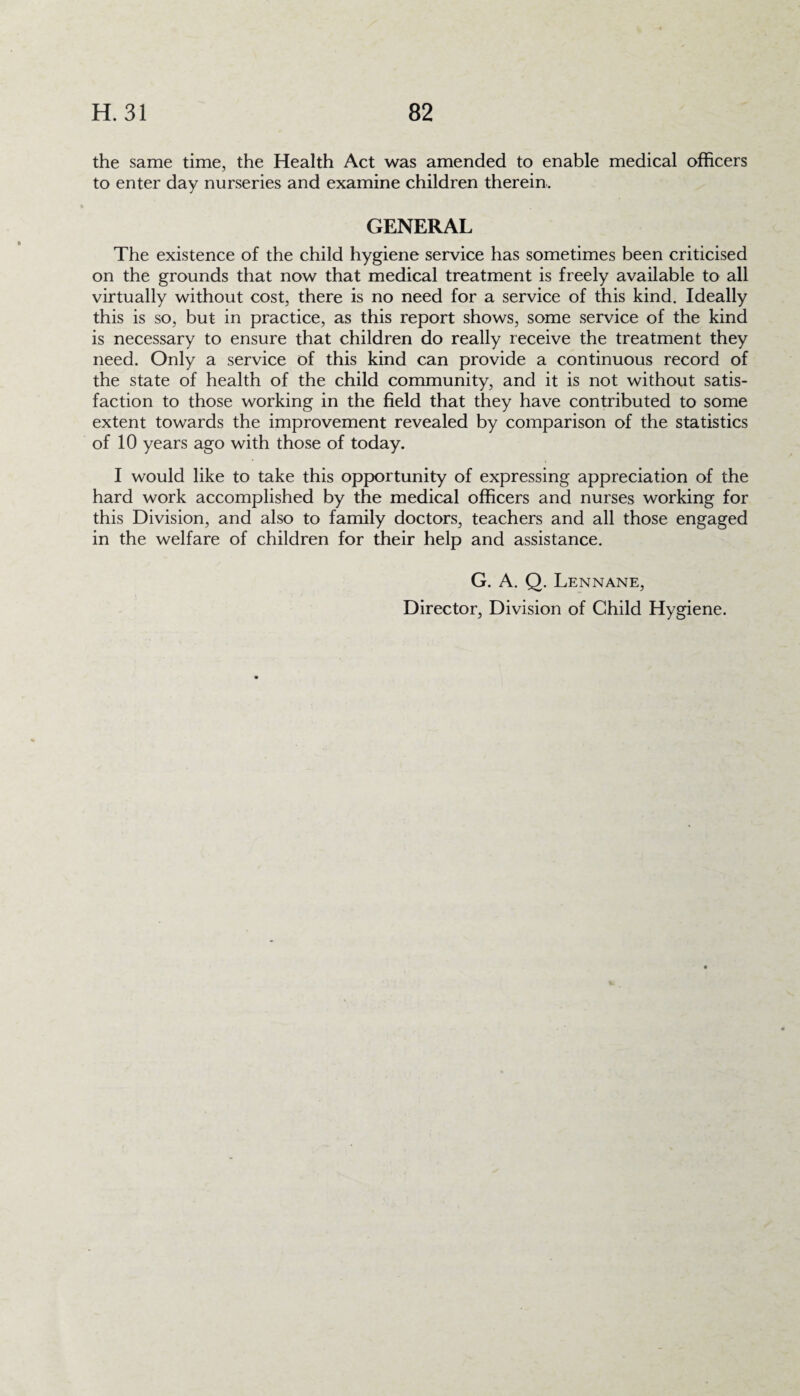 the same time, the Health Act was amended to enable medical officers to enter day nurseries and examine children therein. GENERAL The existence of the child hygiene service has sometimes been criticised on the grounds that now that medical treatment is freely available to all virtually without cost, there is no need for a service of this kind. Ideally this is so, but in practice, as this report shows, some service of the kind is necessary to ensure that children do really receive the treatment they need. Only a service of this kind can provide a continuous record of the state of health of the child community, and it is not without satis¬ faction to those working in the field that they have contributed to some extent towards the improvement revealed by comparison of the statistics of 10 years ago with those of today. I would like to take this opportunity of expressing appreciation of the hard work accomplished by the medical officers and nurses working for this Division, and also to family doctors, teachers and all those engaged in the welfare of children for their help and assistance. G. A. Q. Lennane, Director, Division of Child Hygiene.