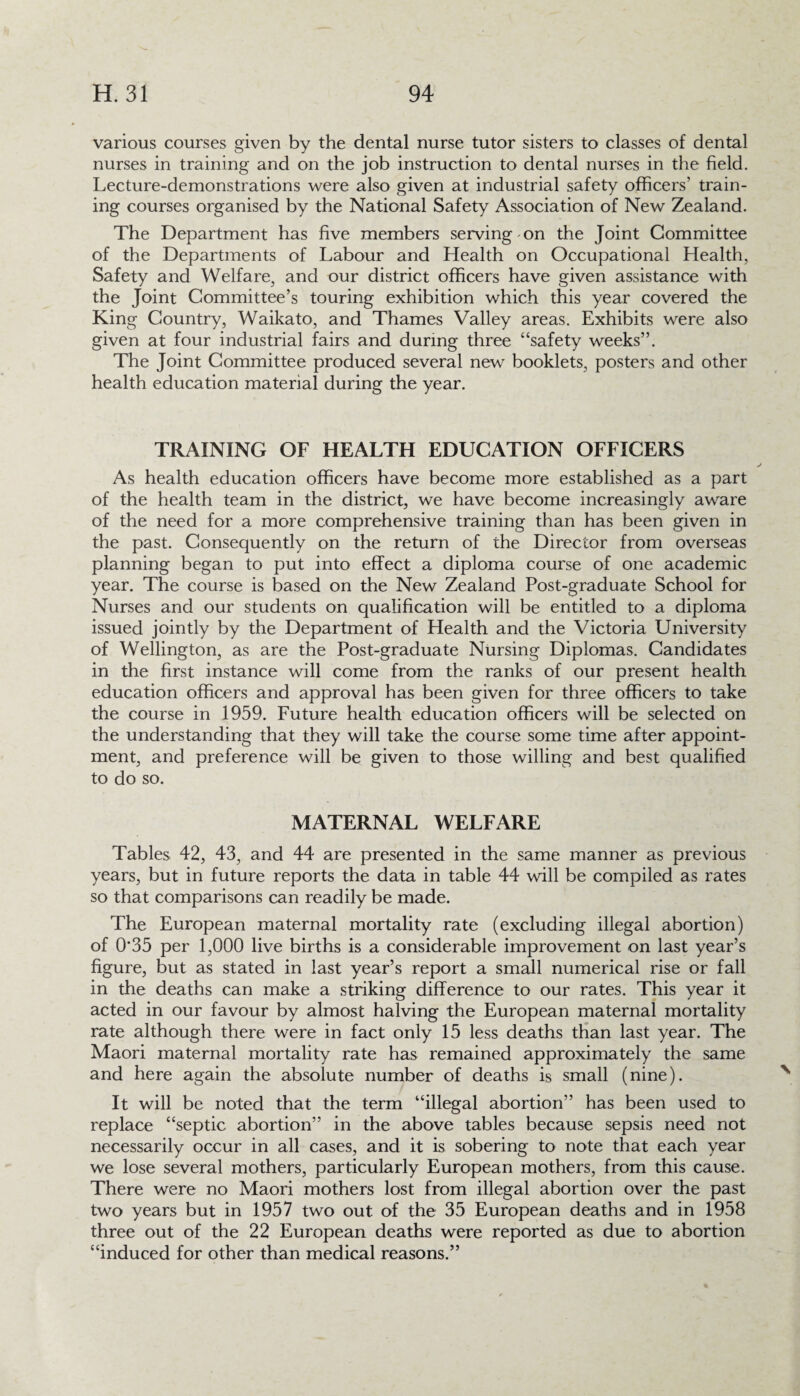 various courses given by the dental nurse tutor sisters to classes of dental nurses in training and on the job instruction to dental nurses in the field. Lecture-demonstrations were also given at industrial safety officers' train¬ ing courses organised by the National Safety Association of New Zealand. The Department has five members serving-on the Joint Committee of the Departments of Labour and Health on Occupational Health, Safety and Welfare, and our district officers have given assistance with the Joint Committee’s touring exhibition which this year covered the King Country, Waikato, and Thames Valley areas. Exhibits were also given at four industrial fairs and during three “safety weeks”. The Joint Committee produced several new booklets, posters and other health education material during the year. TRAINING OF HEALTH EDUCATION OFFICERS As health education officers have become more established as a part of the health team in the district, we have become increasingly aware of the need for a more comprehensive training than has been given in the past. Consequently on the return of the Director from overseas planning began to put into effect a diploma course of one academic year. The course is based on the New Zealand Post-graduate School for Nurses and our students on qualification will be entitled to a diploma issued jointly by the Department of Health and the Victoria University of Wellington, as are the Post-graduate Nursing Diplomas. Candidates in the first instance will come from the ranks of our present health education officers and approval has been given for three officers to take the course in 1959. Future health education officers will be selected on the understanding that they will take the course some time after appoint¬ ment, and preference will be given to those willing and best qualified to do so. MATERNAL WELFARE Tables 42, 43, and 44 are presented in the same manner as previous years, but in future reports the data in table 44 will be compiled as rates so that comparisons can readily be made. The European maternal mortality rate (excluding illegal abortion) of 0*35 per 1,000 live births is a considerable improvement on last year’s figure, but as stated in last year’s report a small numerical rise or fall in the deaths can make a striking difference to our rates. This year it acted in our favour by almost halving the European maternal mortality rate although there were in fact only 15 less deaths than last year. The Maori maternal mortality rate has remained approximately the same and here again the absolute number of deaths is small (nine). It will be noted that the term “illegal abortion” has been used to replace “septic abortion” in the above tables because sepsis need not necessarily occur in all cases, and it is sobering to note that each year we lose several mothers, particularly European mothers, from this cause. There were no Maori mothers lost from illegal abortion over the past two years but in 1957 two out of the 35 European deaths and in 1958 three out of the 22 European deaths were reported as due to abortion “induced for other than medical reasons.”