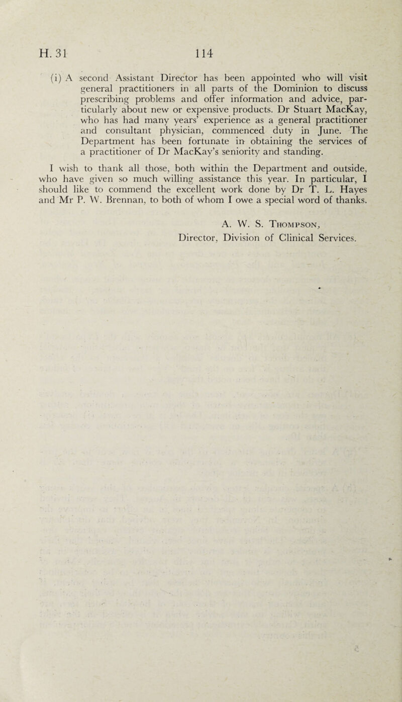 (i) A second Assistant Director has been appointed who will visit general practitioners in all parts of the Dominion to discuss prescribing problems and offer information and advice, par¬ ticularly about new or expensive products. Dr Stuart MacKay, who has had many years’ experience as a general practitioner and consultant physician, commenced duty in June. The Department has been fortunate in obtaining the services of a practitioner of Dr MacKay’s seniority and standing. I wish to thank all those, both within the Department and outside, who have given so much willing assistance this year. In particular, I should like to commend the excellent work done by Dr T. L. Hayes and Mr P. W. Brennan, to both of whom I owe a special word of thanks. A. W. S. Thompson, Director, Division of Clinical Services.