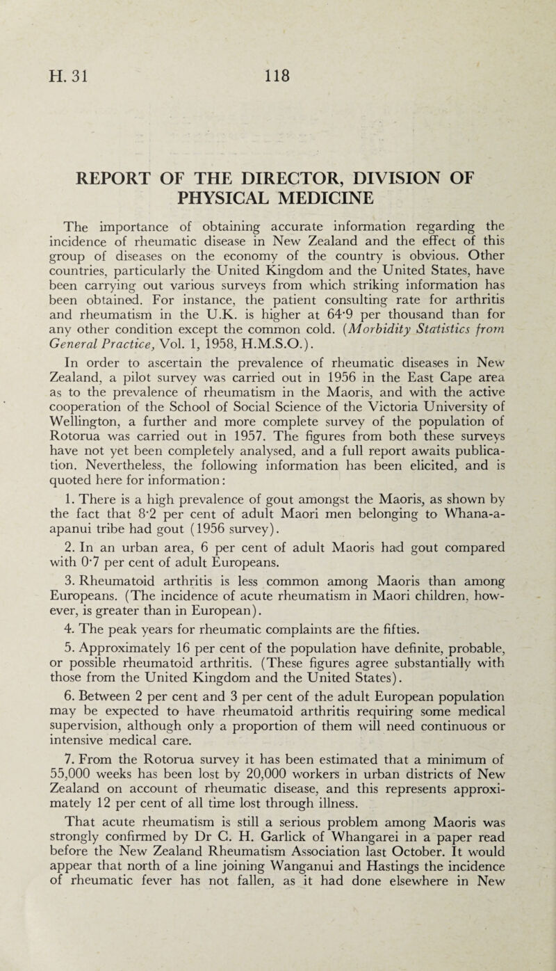 REPORT OF THE DIRECTOR, DIVISION OF PHYSICAL MEDICINE The importance of obtaining accurate information regarding the incidence of rheumatic disease in New Zealand and the effect of this group of diseases on the economy of the country is obvious. Other countries, particularly the United Kingdom and the United States, have been carrying out various surveys from which striking information has been obtained. For instance, the patient consulting rate for arthritis and rheumatism in the U.K. is higher at 64‘9 per thousand than for any other condition except the common cold. (Morbidity Statistics from General Practice, Vol. 1, 1958, H.M.S.O.). In order to ascertain the prevalence of rheumatic diseases in New Zealand, a pilot survey was carried out in 1956 in the East Gape area as to the prevalence of rheumatism in the Maoris, and with the active cooperation of the School of Social Science of the Victoria University of Wellington, a further and more complete survey of the population of Rotorua was carried out in 1957. The figures from both these surveys have not yet been completely analysed, and a full report awaits publica¬ tion. Nevertheless, the following information has been elicited, and is quoted here for information: 1. There is a high prevalence of gout amongst the Maoris, as shown by the fact that 8*2 per cent of adult Maori men belonging to Whana-a- apanui tribe had gout (1956 survey). 2. In an urban area, 6 per cent of adult Maoris had gout compared with 0’7 per cent of adult Europeans. 3. Rheumatoid arthritis is less common among Maoris than among Europeans. (The incidence of acute rheumatism in Maori children, how¬ ever, is greater than in European). 4. The peak years for rheumatic complaints are the fifties. 5. Approximately 16 per cent of the population have definite, probable, or possible rheumatoid arthritis. (These figures agree substantially with those from the United Kingdom and the United States). 6. Between 2 per cent and 3 per cent of the adult European population may be expected to have rheumatoid arthritis requiring some medical supervision, although only a proportion of them will need continuous or intensive medical care. 7. From the Rotorua survey it has been estimated that a minimum of 55,000 weeks has been lost by 20,000 workers in urban districts of New Zealand on account of rheumatic disease, and this represents approxi¬ mately 12 per cent of all time lost through illness. That acute rheumatism is still a serious problem among Maoris was strongly confirmed by Dr C. H. Garlick of Whangarei in a paper read before the New Zealand Rheumatism Association last October. It would appear that north of a line joining Wanganui and Hastings the incidence of rheumatic fever has not fallen, as it had done elsewhere in New