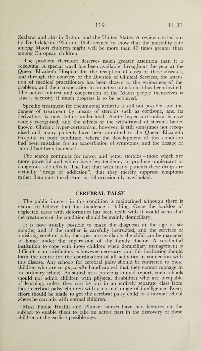 Zealand and also in Britain and the United States. A review carried out by Dr Isdale in 1955 and 1956 seemed to show that the mortality rate among Maori children might well be more than 40 times greater than among European children. The problem therefore deserves much greater attention than it is receiving. A special ward has been available throughout the year at the Queen Elizabeth Hospital for the reception of cases of these diseases,, and through the courtesy of the Division of Clinical Services, the atten¬ tion of medical practitioners has been drawn to the seriousness of the problem, and their cooperation in an active attack on it has been invited. The active interest and cooperation of the Maori people themselves is also a necessity if much progress is to be achieved. Specific treatment for rheumatoid arthritis is still not possible, and the danger of treatment by means of steroids such as cortisone, and its derivatives is now better understood. Acute hyper-cortisonism is now widely recognised, and the effects of the withdrawal of steroids better known. Chronic hyper-cortisonism, however, is still sometimes not recog¬ nised and many patients have been admitted to the Queen Elizabeth Hospital in poor condition, where the development of this condition had been mistaken for an exacerbation of symptoms, and the dosage of steroid had been increased. The search continues for newer and better steroids - those which are more powerful and which have less tendency to produce unpleasant or dangerous side effects. The fact that with many patients these drugs are virtually “drugs of addiction”, that they merely suppress symptoms rather than cure the disease, is still occasionally overlooked. CEREBRAL PALSY The public interest in this condition is maintained although there is reason to believe that the incidence is falling. Once the backlog of neglected cases with deformities has been dealt with it would seem that the treatment of the condition should be mainly domiciliary. It is now usually possible to make the diagnosis at the age of six months, and if the mother is carefully instructed, and the services of a visiting cerebral palsy therapist are available, the child can be managed at home under the supervision of the family doctor. A residential institution to cope with those children when domiciliary management is difficult or unsatisfactory is however necessary, and this institution should form the centre for the coordination of all activities in connection with this disease. Any schools for cerebral palsy should be restricted to those children who are so physically handicapped that they cannot manage in an ordinary school. As stated in a previous annual report, such schools should not admit children with physical disabilities who are incapable of learning, unless they can be put in an entirely separate class from those cerebral palsy children with a normal range of intelligence. Every effort should be made to get the cerebral palsy child to a normal school where he can mix with normal children. Most Public Health and Plunket nurses have had lectures on the subject to enable them to take an active part in the discovery of these children at the earliest possible age.