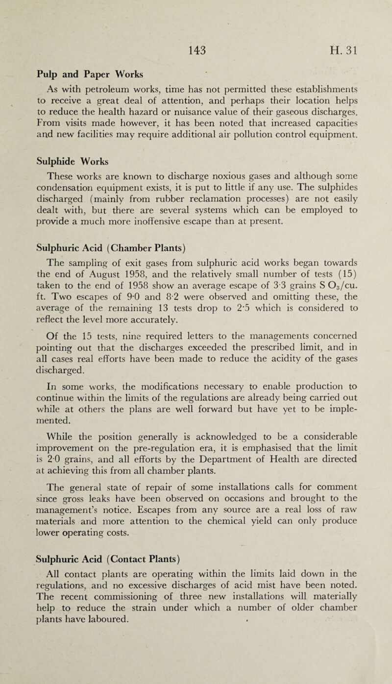 Pulp and Paper Works As with petroleum works, time has not permitted these establishments to receive a great deal of attention, and perhaps their location helps to reduce the health hazard or nuisance value of their gaseous discharges. From visits made however, it has been noted that increased capacities and new facilities may require additional air pollution control equipment. Sulphide Works These works are known to discharge noxious gases and although some condensation equipment exists, it is put to little if any use. The sulphides discharged (mainly from rubber reclamation processes) are not easily dealt with, but there are several systems which can be employed to provide a much more inoffensive escape than at present. Sulphuric Acid (Chamber Plants) The sampling of exit gases from sulphuric acid works began towards the end of August 1958, and the relatively small number of tests (15) taken to the end of 1958 show an average escape of 3 3 grains S 03/cu. ft. Two escapes of 9*0 and 8 2 were observed and omitting these, the average of the remaining 13 tests drop to 2'5 which is considered to reflect the level more accurately. Of the 15 tests, nine required letters to the managements concerned pointing out that the discharges exceeded the prescribed limit, and in all cases real efforts have been made to reduce the acidity of the gases discharged. In some works, the modifications necessary to enable production to continue within the limits of the regulations are already being carried out while at others the plans are well forward but have yet to be imple¬ mented. While the position generally is acknowledged to be a considerable improvement on the pre-regulation era, it is emphasised that the limit is 2 0 grains, and all efforts by the Department of Health are directed at achieving this from all chamber plants. The general state of repair of some installations calls for comment since gross leaks have been observed on occasions and brought to the management’s notice. Escapes from any source are a real loss of raw materials and more attention to the chemical yield can only produce lower operating costs. Sulphuric Acid (Contact Plants) All contact plants are operating within the limits laid down in the regulations, and no excessive discharges of acid mist have been noted. The recent commissioning of three new installations will materially help to reduce the strain under which a number of older chamber plants have laboured.